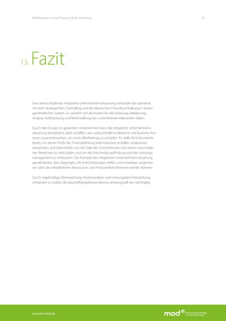 www.fa-mod.de
19Whitepaper mod Finance & Accounting
Eine wertschöpfende integrierte Unternehmenssteuerung verbindet das operative
mit dem strategischen Controlling und der klassischen Finanzbuchhaltung in einem
ganzheitlichen System. Es versteht sich als Instanz für die Erfassung, Validierung,
Analyse, Aufbereitung und Bereitstellung von unternehmensrelevanten Daten.
Durch den Einsatz im gesamten Unternehmen kann die integrierte Unternehmens-
steuerung Verständnis dafür schaffen, wie unterschiedliche Bereiche und Business-Pro-
zesse zusammenwirken, um einen Wertbeitrag zu schöpfen. Es stellt die Instrumente
bereit, mit denen Profis der Finanzabteilung Informationen erstellen, analysieren,
verwenden und übermitteln, um die Ziele des Unternehmens mit seinen verschiede-
nen Bereichen zu verknüpfen und um die Entscheidungsfindung und das Leistungs-
management zu verbessern. Das Konzept der integrierten Unternehmenssteuerung
gewährleistet, dass diejenigen, die Entscheidungen treffen und umsetzen, angemes-
sen über die erforderlichen Ressourcen und Finanzmittel informiert werden können.
Durch regelmäßige Überwachung, Prozessanalyse und Leistungsberichterstattung
verbessert es zudem die Geschäftsergebnisse ebenso wirkungsvoll wie nachhaltig.
Fazit13.
 