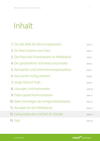 www.fa-mod.de
2Whitepaper mod Finance & Accounting
Die alte Welt des Rechnungswesens	 Seite 3
Ein Kreis ist keine neue Idee	 Seite 4
Die Praxis des Finanzwesens im Mittelstand 	 Seite 5
Die ganzheitliche Sichtweise entscheidet 	 Seite 6
Kennzahlen und Unternehmensperspektive	 Seite 7
Kennzahlen richtig erheben	 Seite 8
Single Point of Truth	 Seite 9
Lösungen und Instrumente	 Seite 10
Daten gezielt kommunizieren	 Seite 11
Daten benötigen die richtige Interpretation 	 Seite 12
Resultate für den Mittelstand	 Seite 13
Exklusivinterview mit Prof. Dr. Dressler	 Seite 14
Fazit 	 Seite 19
1.
2.
3.
4.
5.
6.
7.
8.
9.
10.
11.
12.
13.
Inhalt
 