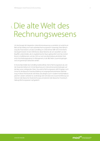 www.fa-mod.de
3Whitepaper mod Finance & Accounting
Um das Konzept der integrierten Unternehmenssteuerung zu verstehen, ist zunächst ein
Blick auf das bislang noch weit verbreitete Rechnungswesen notwendig. Diese Betrach-
tung des Finanzwesens und des Controllings im Unternehmen fällt nicht immer leicht.
Das beginnt bereits mit den Definitionen dieser Bereiche, die sich wesentlich von den
Begriffen unterscheiden, die im angelsächsischen Raum gebräuchlich sind. Das Control-
ling ist in Großbritannien und den USA nur noch eine Beschreibung der letzten Stufe
eines Entscheidungsprozesses im Management, in der alle Fakten zusammengetragen
sind und gemeinsam betrachtet werden.
In Deutschland bildet das Controlling traditionell das interne Rechnungswesen ab, und
der Anwender befasst sich mit der Bewertung von Unternehmensentscheidungen auf
der Basis seiner vorliegenden Daten. Das externe Rechnungswesen steht hingegen noch
immer für die klassische Finanzbuchhaltung mit vergangenheitsorientierter Datenhal-
tung. In diesem Konstrukt der zwei Kreise, das übrigens auch in anderen kontinentaleuro-
päischen Ländern verbreitet ist, wurde lange Zeit nicht über eine Zusammenführung von
internem (der klassischen Kostenrechnung) und externem (der klassischen Finanzbuch-
haltung) Rechnungswesen nachgedacht.
Die alte Welt des
Rechnungswesens
1.
 