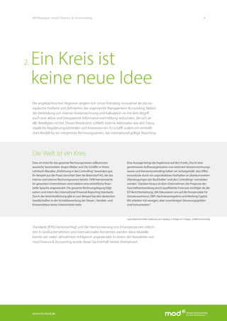 www.fa-mod.de
4Whitepaper mod Finance & Accounting
Die angelsächsischen Regionen zeigten sich schon frühzeitig innovativer als das eu-
ropäische Festland und definierten das sogenannte Management Accounting. Neben
der Verbindung von interner Kostenrechnung und Kalkulation ist mit dem Begriff
auch eine aktive und transparente Informationsvermittlung verbunden, die sich an
alle Beteiligten richtet. Dieses Verständnis schließt externe Adressaten wie den Fiskus,
staatliche Regulierungsbehörden und Investoren ein. Es schafft zudem ein einheitli-
ches Modell für ein integriertes Rechnungswesen, das international gültige Reporting-
Standards (IFRS) berücksichtigt und die Harmonisierung von Finanzprozessen erleich-
tert. In Großunternehmen und internationalen Konzernen werden diese Modelle
bereits seit vielen Jahrzehnten erfolgreich angewendet. In einem der Newsletter von
mod Finance & Accounting wurde dieser Sachverhalt bereits thematisiert.
Ein Kreis ist
keine neue Idee
2.
Die Welt ist ein Kreis
Dass ein Kreis für das gesamte Rechnungswesen vollkommen
ausreicht, beschreiben JürgenWeber und Utz Schäffer in ihrem
Lehrbuch-Klassiker„Einführung in das Controlling“ besonders gut.
Ihr Beispiel aus der Praxis berichtet über die Beiersdorf AG, die das
interne und externe Rechnungswesen bereits 1998 harmonisierte.
Im gesamten Unternehmen wird seitdem eine einheitliche finan-
zielle Sprache angewendet. Die gesamte Rechnungslegung folgt
extern und intern den International Financial Reporting Standards.
Durch dieVereinheitlichung gibt es zum Beispiel bei den deutschen
Gesellschaften in derVorratsbewertung der Steuer-, Handels- und
Konzernbilanz keine Unterschiede mehr.
Eine Aussage bringt die Ergebnisse auf den Punkt:„Durch eine
gemeinsame Aufbauorganisation von externem Konzernrechnungs-
wesen und Konzerncontrolling haben wir sichergestellt, dass Effizi-
enzverluste durch ein unproduktives Festhalten an überkommenen
Überzeugungen‚der Buchhalter‘ und‚des Controllings‘ vermieden
werden.“ Darüber hinaus ist dem Unternehmen die Prognose der
Geschäftsentwicklung durch qualifizierte Forecasts wichtiger als die
IST-Berichterstattung:„Wir fokussieren uns auf die Konzernziele für
Umsatzwachstum, EBIT, Nachsteuerergebnis undWorking Capital.
Wir arbeiten mit wenigen, aber zuverlässigen Steuerungsgrößen
und Instrumenten.“
JürgenWeber/Utz Schäffer: Einführung in das Controlling. 14. Auflage 2014. Stuttgart, Schäffer-PoeschlVerlag.
 