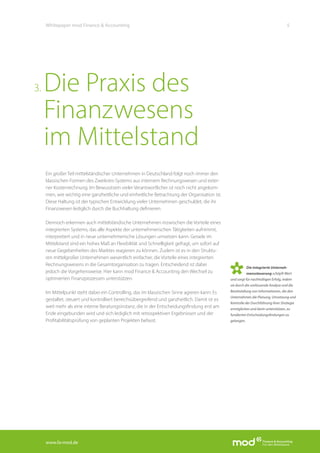 www.fa-mod.de
5Whitepaper mod Finance & Accounting
Ein großer Teil mittelständischer Unternehmen in Deutschland folgt noch immer den
klassischen Formen des Zweikreis-Systems aus internem Rechnungswesen und exter-
ner Kostenrechnung. Im Bewusstsein vieler Verantwortlicher ist noch nicht angekom-
men, wie wichtig eine ganzheitliche und einheitliche Betrachtung der Organisation ist.
Diese Haltung ist der typischen Entwicklung vieler Unternehmen geschuldet, die ihr
Finanzwesen lediglich durch die Buchhaltung definieren.
Dennoch erkennen auch mittelständische Unternehmen inzwischen die Vorteile eines
integrierten Systems, das alle Aspekte der unternehmerischen Tätigkeiten aufnimmt,
interpretiert und in neue unternehmerische Lösungen umsetzen kann. Gerade im
Mittelstand sind ein hohes Maß an Flexibilität und Schnelligkeit gefragt, um sofort auf
neue Gegebenheiten des Marktes reagieren zu können. Zudem ist es in den Struktu-
ren mittelgroßer Unternehmen wesentlich einfacher, die Vorteile eines integrierten
Rechnungswesens in die Gesamtorganisation zu tragen. Entscheidend ist dabei
jedoch die Vorgehensweise. Hier kann mod Finance & Accounting den Wechsel zu
optimierten Finanzprozessen unterstützen.
Im Mittelpunkt steht dabei ein Controlling, das im klassischen Sinne agieren kann: Es
gestaltet, steuert und kontrolliert bereichsübergreifend und ganzheitlich. Damit ist es
weit mehr als eine interne Beratungsinstanz, die in der Entscheidungsfindung erst am
Ende eingebunden wird und sich lediglich mit retrospektiven Ergebnissen und der
Profitabilitätsprüfung von geplanten Projekten befasst.
Die Praxis des
Finanzwesens
im Mittelstand
3.
Die integrierte Unterneh-
menssteuerung schöpft Wert
und sorgt für nachhaltigen Erfolg, indem
sie durch die umfassende Analyse und die
Bereitstellung von Informationen, die den
Unternehmen die Planung, Umsetzung und
Kontrolle der Durchführung ihrer Strategie
ermöglichen und darin unterstützen, zu
fundierten Entscheidungsfindungen zu
gelangen.
 