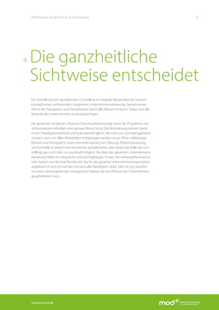 www.fa-mod.de
6Whitepaper mod Finance & Accounting
Die Vorstellung vom gestaltenden Controlling ist integraler Bestandteil des Gesamt-
konzepts einer umfassenden, integrierten Unternehmenssteuerung. Gemeinsames
Ziel ist die Transparenz und Steuerbarkeit durch alle Ebenen hindurch. Dabei sind alle
Bereiche des Unternehmens zu berücksichtigen.
Die gesamten Strukturen, Prozesse, Kommunikationswege sowie die IT-Systeme und
-Infrastrukturen erfordern eine genaue Betrachtung. Die Veränderung kommt damit
einem Paradigmenwechsel und Kulturwandel gleich, der nicht nur vom Management,
sondern auch von allen Mitarbeitern mitgetragen werden muss. Ohne vollständige
Klarheit und Transparenz sowie eine Verknüpfung von Planung, Effizienzsteuerung
und Kontrolle ist jedoch eine beratende, gestalterische oder steuernde Rolle des Con-
trollings gar nicht oder nur punktuell möglich. Die Basis der gesamten Unternehmens-
steuerung bildet ein integrierter und durchgängiger Ansatz, der weitestgehend auf ei-
nem System von Kennzahlen beruht, das für die gesamte Unternehmensorganisation
aufgebaut ist und sich auf den Konsens aller Beteiligten stützt. Dies ist eng verzahnt
mit einer rahmengebenden strategischen Ebene, die die Effizienz des Unternehmens
gewährleisten muss.
Die ganzheitliche
Sichtweise entscheidet
4.
 