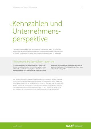 www.fa-mod.de
7Whitepaper mod Finance & Accounting
Die Arbeit mit Kennzahlen ist in nahezu jedem Unternehmen üblich. Sie bieten die
Möglichkeit, die Leistung der verschiedensten Unternehmensaspekte zu erfassen und
zu messen. Die Veränderung dieser Leistungskennzahlen kann dann zur Bewertung
und Steuerung eingesetzt werden. Viele Unternehmen fokussieren sich auf finanzielle
Kennzahlen. Umsatz, Eigenkapitalquote oder das Auftragsvolumen liefern jedoch nur
einen kleinen Ausschnitt der tatsächlichen Performance. Hier zählt eine Sichtweise, die
weitere Aspekte der Leistung eines Unternehmens umfasst. Diese Faktoren sind nicht
nur quantitativer, sondern auch qualitativer Natur. Es geht also um die Betrachtung
von Aspekten, die in herkömmlichen Kennzahlensystemen oftmals untergehen.
Kennzahlen und
Unternehmens-
perspektive
5.
Nicht-monetäre Kennzahlen sagen viel
Ein klassisches Beispiel ist die interne Umlage von IT-Kosten. In der
Bewertung erzielt eine Abteilung mit einer hohen Zahl an IT-Arbeits-
plätzen nicht automatisch bessere Ergebnisse als ein Bereich mit
weniger Plätzen. Hier gilt es, zum Beispiel die Qualität der IT-Anwen-
dungen oder die Qualifikation der Anwender zu betrachten. Die
qualitativen Aspekte können hier aussagekräftigere Daten für die
entsprechende Leistung liefern.
 