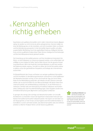 www.fa-mod.de
8Whitepaper mod Finance & Accounting
Quantitative und qualitative Kennzahlen sind in vielen Unternehmen bereits allgegen-
wärtig. Sie werden nur nicht immer als solche wahrgenommen. Dennoch stellen sie
eines der Werkzeuge dar, um die monetären und nicht-monetären Daten zu erfassen
und ihre Veränderung auszuwerten. In den Kennzahlen liegt ein großer und selten
ausgeschöpfter Wertbeitrag. Durch die regelmäßige Erhebung, intelligente Verknüp-
fung und eine qualifizierte Analyse dieser Daten können strategische Entscheidungen
und die Geschäftsprozesse besser gesteuert werden.
Die Entwicklung von Kennzahlensystemen und ihren Korrelationen birgt jedoch Ge-
fahren. Je mehr Indikatoren zur Steuerung eingesetzt werden, umso aufwendiger und
anfälliger ist eine Analyse für Fehler. Falsche Daten können hier die gesamte Auswer-
tung beeinflussen. Wenn die Anzahl der Leistungsindikatoren zu groß wird, werden
die Ergebnisse wieder ungenau. Sinnvoll ist es daher, das Set der Kennzahlen präzise
zu planen und an der ganzheitlichen Perspektive und Strategie des Unternehmens
auszurichten.
Ein Beispiel illustriert den Ansatz und Nutzen von wenigen qualitativen Kennzahlen
und ihrer Korrelation: In dienstleistungsorientierten Unternehmen ist die Qualifikation
der Mitarbeiter besonders wichtig. So kann die Anzahl der Tage, die Service-Mitar-
beiter für ihre Weiterbildung aufwenden, als Indikator mit dem Zeitraum verknüpft
werden, den sie durchschnittlich für eine Klärung benötigen. Mit diesen Daten kann
untersucht werden, wie viel Weiterbildung notwendig ist, um die Performance zu
verbessern. Denkbar wäre eine Verknüpfung mit weiteren Indikatoren wie Kranken-
zeiten, Fehlerquoten oder Freundlichkeitsbefragungen. Diese Angaben würden eine
einheitliche Betrachtung der allgemeinen Leistung jedoch verfälschen.
Es genügen also wenige, aber wichtige und relevante Kennzahlen. Um sinnvolle
Korrelationen zu entwickeln, müssen die Hypothesen insbesondere hinter den qua-
litativen Kennzahlen kontinuierlich überprüft werden. Hier eignen sich die Daten aus
der Vergangenheit, um den Einsatz und das Ergebnis einer Kennzahlenkorrelation zu
kontrollieren. So kann verhindert werden, dass falsche Kennzahlen oder eine Fehlinter-
pretation zu falschen Analysen führen und die Steuerung gefährden.
Kennzahlen
richtig erheben
6.
Controlling mit Weitsicht: Sagt
der CEO zum Controller: „Was
bringt es, wenn wir Leute einstellen, in sie
investieren und nach zwei Jahren sind sie
weg?“ Sagt der Controller: „Was bringt
es, wenn wir Leute einstellen, nichts in sie
investieren und nach zwei Jahren sind sie
noch da?“
 