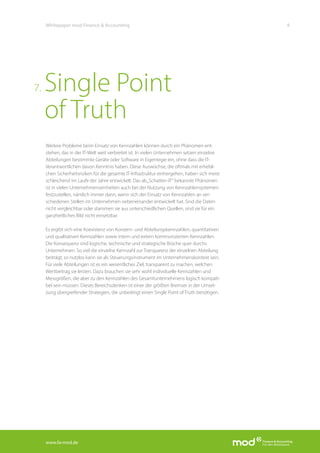 www.fa-mod.de
9Whitepaper mod Finance & Accounting
Weitere Probleme beim Einsatz von Kennzahlen können durch ein Phänomen ent-
stehen, das in der IT-Welt weit verbreitet ist. In vielen Unternehmen setzen einzelne
Abteilungen bestimmte Geräte oder Software in Eigenregie ein, ohne dass die IT-
Verantwortlichen davon Kenntnis haben. Diese Auswüchse, die oftmals mit erhebli-
chen Sicherheitsrisiken für die gesamte IT-Infrastruktur einhergehen, haben sich meist
schleichend im Laufe der Jahre entwickelt. Das als„Schatten-IT“ bekannte Phänomen
ist in vielen Unternehmenseinheiten auch bei der Nutzung von Kennzahlensystemen
festzustellen, nämlich immer dann, wenn sich der Einsatz von Kennzahlen an ver-
schiedenen Stellen im Unternehmen nebeneinander entwickelt hat. Sind die Daten
nicht vergleichbar oder stammen sie aus unterschiedlichen Quellen, sind sie für ein
ganzheitliches Bild nicht einsetzbar.
Es ergibt sich eine Koexistenz von Konzern- und Abteilungskennzahlen, quantitativen
und qualitativen Kennzahlen sowie intern und extern kommunizierten Kennzahlen.
Die Konsequenz sind logische, technische und strategische Brüche quer durchs
Unternehmen. So viel die einzelne Kennzahl zur Transparenz der einzelnen Abteilung
beiträgt, so nutzlos kann sie als Steuerungsinstrument im Unternehmenskontext sein.
Für viele Abteilungen ist es ein wesentliches Ziel, transparent zu machen, welchen
Wertbeitrag sie leisten. Dazu brauchen sie sehr wohl individuelle Kennzahlen und
Messgrößen, die aber zu den Kennzahlen des Gesamtunternehmens logisch kompati-
bel sein müssen. Dieses Bereichsdenken ist einer der größten Bremser in der Umset-
zung übergreifender Strategien, die unbedingt einen Single Point of Truth benötigen.
Single Point
of Truth
7.
 