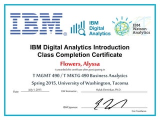 IBM Digital Analytics Introduction
Class Completion Certificate
is awardedthis certificate after participating in
Date: :
Flowers,Alyssa
T MGMT 490 /T MKTG 490 Business Analytics
Spring 2015, University of Washington, Tacoma
IBM Sponsor:
Haluk Demirkan, Ph.D.
EricVonheim
UW InstructorJuly 1, 2015
 