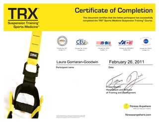 fitnessanywhere.com
This document certifies that the below participant has successfully
completed the TRX®
Sports Medicine Suspension Training®
Course.
Certificate of Completion
Participant name
© 2010, Fitness Anywhere, Inc., San Francisco, California All rights reserved. TRX®,
Suspension Trainer™, Suspension Training®, Trainer Basics™ and the X-Globe logo
are trademarks or registered trademarks of Fitness Anywhere, Inc.
DateDate
Fraser Quelch
Head Coach and Director
of Training and Development
Provider No. CEP34871
Credits: 0.8
Provider No. 407
Credits: 0.7
Provider No. G1023
Credits: 0.8
Provider No. P8331
Credits: 7.0
Provider No. 5540
Credits: 7.0
Laura Gorriaran-Goodwin February 26, 2011
 