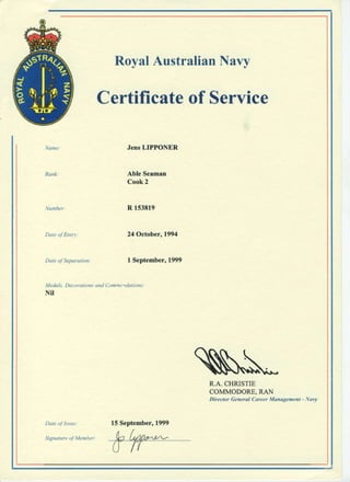 Certificateof Service
JensLIPPONER
Able Seamrn
Cook2
Dat( ol Ent-.t
l,ledals. De. oruti.ris on.l Cotnryr.dot krls :
Nil
Sisnaturc ol Memher
RoyalAustralianNavy
R r53819
24October,1994
I September,1999
S*R.A.CHRISTIE
COMMODORE,RAN
Dircctor Ge erul CareerManagenent - Nauy
15September,1999
 