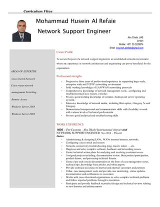 Curriculum Vitae
AREAS OF EXPERTISE
Cisco Switch Network
Cisco routernetwork
management Switching
Remote Access
Windows Server 2003
Windows Server 2008
Career Profile
To secure the post of a network support engineerin an established network environment
where my experience in network architecture and engineering can prove beneficial for the
organization
Professional strengths
- Progressive three years of professionalexperience in supporting large-scale,
enterprise wide and TCP/IP networking environment
- Solid working knowledge of LAN/WAN networking protocols
- Comprehensive knowledge of network management tools, , configuring and
troubleshooting Cisco routers, switches
- Possess good working knowledge of common desktop and server operating
systems
- Extensive knowledge of network media, including fiber-optics, Category 5e and
Category
- Demonstrated interpersonal and communication skills with the ability to work
with various levels of technical professionals
- Possess good analyticaland troubleshooting skills
WORK EXPERIENCE
MDS – ForCustoms - Abu Dhabi International Airport ,UAE
NETWORK SUPPORT ENGINEER Nov 2014 - Present
Duties:
- Administering & designing LANs, WANs internet/intranet, networks.
- Configuring cisco switch and routers
- Network connectivity troubleshooting,ping, tracert, telnet. ….etc.
- Diagnose and solve complex software, hardware and networking issues
- Create technical action plans for analyzing and resolving customer issues.
- Assigned projects including; documentation review, Beta product participation,
product demos, and presenting technical forums.
- Create clear and concise documentation in the form of case management notes,
technical tips, knowledge base articles and white papers.
- Provide technical assistance to internal and external customers and partners
- Utilize case management tools and provide case monitoring, status updates,
documentation and notifications to customers
- Works with cross-functionalorganizations to solve complex technical problems
and follow reported problems through to resolution.
- Participate and provide feedback to product design and technical reviews relating
to new features and enhancements
Mohammad Husein Al Refaie
Network Support Engineer
Abu Dhabi, UAE
Jordan
Mobile: +971 55 3228674
Email: eng.moh.alrefaie@gmail.com
 