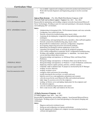 Curriculum Vitae
PROFESSIONAL
CCNA attendance course
MCSA attendance course
PERSONAL SKILLS
Customer support skills
Good documentation skills
- Use available support tools to diagnose and resolve product and technical issues
- Work with Systems Engineers and Engineering groups to resolve customer
issues.
Injazat Data Systems – For Abu Dhabi Distribution Company ,UAE
Network Field and technical support Engineer Oct. 2012 - Oct. 2014
Responsible for maintaining and installing computer networks based around Microsoft
Server Technologies. Working as part of a team and operating in a fast paced, changing
and challenging 24x7 environment.
Duties:
- Administering & designing LANs, WANs internet/intranet, and voice networks.
- Configuring cisco switch and routers
- Network connectivity troubleshooting,ping, tracert, telnet.
- Analyzing & developing key components using methodology prescribed
techniques.
- Communicating and negotiating with users,specialists, other staff and suppliers.
- Network connectivity troubleshooting,ping, tracert, telnet.
- Responsible for communication protocols,configuration, integration
- Investigating,diagnosing and resolve all network problems.
- Maintaining pre-packaged software applications on the LAN.
- Upgrading and repairing faults on networks & peripheral equipment.
- Cisco switch configuration in particular VLAN configuration/troubleshooting.
- Working with multiple technical platforms i.e. mainframe, two-tiered client-
servers and three-tiered client-servers.
- Strong knowledge and experience in AD/Group Policy and Group Policy
Preference.
- Strong knowledge and experience in Windows Print server & File Server.
- Strong knowledge and experience in Windows 7, 8 and 10 Hardware architecture.
- Deploying windows update,patches,antivirus, software remotely.
- Undertake small to medium-sized IT projects as instructed by the IT Manager
- working on active directory
- working on printer server
- configure switch and routers for networking
- trouble shooting for the userfrom a to end to end users
- help the users to use some application and printers and scanners
- solve the issues for the users Microsoft office and outlook and internet
- make image by accronse server for the computers
- working on Norton server and making deployment for the computers and
- fix infected computers
- solve the troubleshooting for printers and scanner
- Solve some issue in office and windows for the users
Al Dafra Insurance Company –UAE
IT Field Engineer Sept. 2010 - Sept. 2012
Responsible for maintaining and installing computer based around Microsoft Server
Technologies. Working as part of a team and operating in a fast paced,changing and
challenging
Duties:
- Diagnose and resolve technical issues
- Setting up and configuring new laptops and desktops
- Install, upgrade and configure new computer resources including hardware,
software and applications.
 