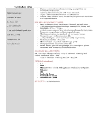 Curriculum Vitae
PERSONAL DETAILS
Mohammad Al-Refaie
Abu Dhabi, UAE
M: 00971553228674
E: eng.moh.alrefaie@gmail.com
DOB: 30/may./1985
Driving license: Yes
Nationality:Jordan
- Diagnose systemhardware, software or operating systemproblems and
recommend corrective action.
- supporting & troubleshooting win XP & Vista & windows 7
- diagnose and resolve technical hardware and software issues
- Network, cabling, and basic routing and switching configuration and provide first
level support for end user.
KEY SKILLS AND COMPETENCIES
- Layer 2-4 focus on Ethernet, Fast Ethernet, IP Protocols, and applications
- Application and routing protocol knowledge; advanced TCPIP, routing, NAT,
DNS, DHCP, HTTP, , , FTP, IM, ,
- Ability to conduct analysis of facts, info gathering, and create effective test plans
- Demonstrate strong technical troubleshooting methodologies
- Must be a complete team player and work well in a team environment
- Strong written and verbal communication skills
- Ability and willingness to learn technologies quickly and proficiently
- Good analytical problem solving skills
- Motivated to learn new products and technologies quickly
- Strong organizational and customer service skills
- Flexible with the aptitude to manage multiple tasks in a fast-paced, dynamic
environment while meeting critical SLAs and deadlines
ACADEMIC QUALIFICATIONS
B.A., in the major of Computer Science Faculty Of Information Technology from
Yarmouk University in Jordan – ‘Irbid’
- Faculty of Information Technology, Oct. 2004 – July 2008
TRAINING (attendance )
- A+
- CCNA :
- MCSA : Windows Server® 2008 Applications Infrastructure, Configuration
- Network+
- ITIL
- Leadership Course
- Business Ethics Course
- Successful Skill Course
REFERENCES – Available on request
 