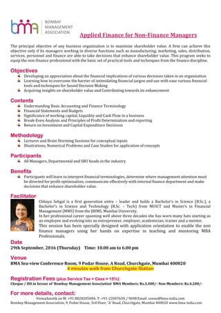 Applied Finance for Non-Finance Managers
The principal objective of any business organization is to maximize shareholder value. A firm can achieve this
objective only if its managers working in diverse functions such as manufacturing, marketing, sales, distribution,
services, personnel and finance are able to take decisions that enhance shareholder value. This program seeks to
equip the non-finance professional with the basic set of practical tools and techniques from the finance discipline.
Objectives
Developing an appreciation about the financial implications of various decisions taken in an organization
Learning how to overcome the barrier of intimidating financial jargon and use with ease various financial
tools and techniques for Sound Decision Making
Acquiring insights on shareholder value and Contributing towards its enhancement
Contents
Understanding Basic Accounting and Finance Terminology
Financial Statements and Budgets
Significance of working capital, Liquidity and Cash Flow in a business
Break-Even Analysis and Principles of Profit Determination and reporting
Return on Investment and Capital Expenditure Decisions
Methodology
Lectures and Brain Storming Sessions for conceptual inputs
Illustrations, Numerical Problems and Case Studies for application of concepts
Participants
All Managers, Departmental and SBU heads in the industry
Benefits
Participants will learn to interpret financial terminologies, determine where management attention must
be directed for profit optimisation, communicate effectively with internal finance department and make
decisions that enhance shareholder value.
Facilitator
Chhaya Sehgal is a first generation entre – leader and holds a Bachelor’s in Science (B.Sc.), a
Bachelor’s in Science and Technology (B.Sc. – Tech) from MUICT and Master’s in Financial
Management (MMS) from the JBIMS, Mumbai University.
In her professional career spanning well above three decades she has worn many hats starting as
an employee and evolving into an entrepreneur, employer, academician, trainer and a mentor.
This session has been specially designed with application orientation to enable the non
finance managers using her hands on expertise in teaching and mentoring MBA
Professionals.
Date
29th September, 2016 (Thursday) Time: 10.00 am to 6.00 pm
Venue
BMA Sea-view Conference Room, 9 Podar House, A Road, Churchgate, Mumbai 400020
4 minutes walk from Churchgate Station
Registration Fees (plus Service Tax + Cess = 15%):
Cheque / DD in favour of ‘Bombay Management Association’ BMA Members: Rs.3,400/- Non-Members: Rs.4,200/-
For more details, contact:
VeenaAmolik on M: +91 8828205004; T: +91-22047650 / 9698 Email: veena@bma-india.com
Bombay Management Association, 9, Podar House, 3rd Floor, ‘A’ Road, Churchgate, Mumbai 400020 www.bma-india.com
 