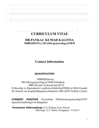 CURRICULUM VITAE
DR.PANKAJ KUMAR KALOTIA
MBBS(HONS.), MS (Obs/gynaecology),FIRM
Contact Information
QUALIFICATION:
MBBS(Honors),
MS (Obs/gynaecology),CNMCH,Kolkata
MRCOG part-1(cleared,sep 2013)
Fellowship in Reproductive medicine/Infertility(FIRM) at BACC(under
Dr. Kamini rao hospital,Bangalore,India(now MILANN Fertility Center)
CURRENT POSITION :Consultant Obstetrician/gynecologist/IVF
specialist/andrologist in Bangalore
Permanent Address(shop): C/o Pankaj Auto Stores
Bhiringi, G.T. Road, Durgapur -713213
1
 