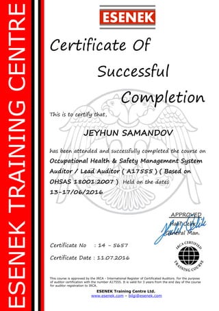 ESENEKTRAININGCENTRE
Certificate Of
Successful
Completion
This is to certify that,
JEYHUN SAMANDOV
has been attended and successfully completed the course on
Occupational Health & Safety Management System
Auditor / Lead Auditor ( A17555 ) ( Based on
OHSAS 18001:2007 ) Held on the dates
13-17/06/2016
This course is approved by the IRCA - International Register of Certificated Auditors. For the purpose
of auditor certification with the number A17555. It is valid for 3 years from the end day of the course
for auditor registration to IRCA.
ESENEK Training Centre Ltd.
www.esenek.com – bilgi@esenek.com
Certificate No : 14 - 5657
Certificate Date : 11.07.2016
ESENEK
APPROVED
Halil Celik
General Man.
 