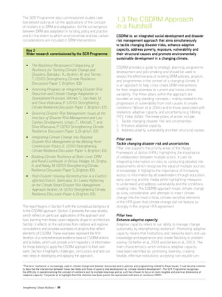 Strengthening Climate Resilience  09
The SCR Programme also commissioned studies (see
box below) looking at (a) the applications of the concept
of resilience to DRM and adaptation, (b) the convergence
between DRM and adaptation in funding, policy and practice
and (c) the extent to which environmental and low carbon
considerations are included in DRM interventions.
Box 2
Wider research commissioned by the SCR Programme
• The Resilience Renaissance? Unpacking of
Resilience for Tackling Climate Change and
Disasters. Bahadur, A.; Ibrahim, M. and Tanner,
T. (2010) Strengthening Climate Resilience
Discussion Paper 1, Brighton: IDS
• Assessing Progress on Integrating Disaster Risk
Reduction and Climate Change Adaptation in
Development Processes. Mitchell, T., Van Aalst, M.
and Silva Villanueva, P. (2010) Strengthening
Climate Resilience Discussion Paper 2, Brighton: IDS
• Greening Disaster Risk Management: Issues at the
Interface of Disaster Risk Management and Low
Carbon Development. Urban, F., Mitchell, T. and
Silva Villanueva, P (2010) Strengthening Climate
Resilience Discussion Paper 3, Brighton: IDS
• Integrating Climate Change into Regional
Disaster Risk Management at the Mekong River
Commission. Polack, E. (2010) Strengthening
Climate Resilience Discussion Paper 4, Brighton: IDS
• Building Climate Resilience at State Level: DRM
and Rural Livelihoods in Orissa. Hedger, M., Singha,
A. and Reddy, M. (2010) Strengthening Climate
Resilience Discussion Paper 5, Brighton: IDS
• Post-Disaster Housing Reconstruction in a Conflict-
affected District, Batticaloa, Sri Lanka: Reflecting
on the Climate Smart Disaster Risk Management
Approach. Ibrahim, M. (2010) Strengthening Climate
Resilience Discussion Paper 6, Brighton: IDS
5
The term ‘resilience’ is increasingly used in climate change and disaster discourses and in policies and programming related to these issues. It has become common
to describe the intersection between these two fields and those of poverty and development as ‘climate resilient development’. The SCR Programme recognises
the difficulty in operationalising the concept of resilience and its multiple meanings and as such has chosen to focus on more tangible and practical dimensions of
‘adaptive capacity’. Carpenter et al highlight that little attention has been paid to the operational indicators of resilience (2001).
The report begins in Section 1 with the conceptual background
to the CSDRM approach. Section 2 presents the case studies,
which reflect on particular applications of the approach and
how learning from these cases helped to shape its architecture.
Section 3 reflects on the outcomes from national and regional
consultations and provides examples of projects that reflect
elements of CSDRM. These examples represent the first
iteration of a comprehensive evidence base of CSDRM actions
and activities, which will provide a rich repository of information
for those looking to apply the CSDRM approach to their own
work. Section 4 highlights challenges, conclusions and sets out
next steps in developing and applying the approach.
1.3 The CSDRM Approach
in a Nutshell
CSDRM is: an integrated social development and disaster
risk management approach that aims simultaneously
to tackle changing disaster risks, enhance adaptive
capacity, address poverty, exposure, vulnerability and
their structural causes and promote environmentally
sustainable development in a changing climate.
CSDRM provides a guide to strategic planning, programme
development and policymaking and should be used to
assess the effectiveness of existing DRM policies, projects
and programmes in the context of a changing climate. It
is an approach to help cross-check DRM interventions
for their responsiveness to current and future climate
variability. The three pillars within the approach are
founded on long standing concepts – mainly related to the
progression of vulnerability from root causes to unsafe
conditions (Wisner et al 2004) and to those associated with
resilience, adaptive capacity and uncertainty (e.g. Holling
1973, Folke 2006). The three pillars of action include:
1.	 Tackle changing disaster risk and uncertainties.
2.	 Enhance adaptive capacity.
3.	 Address poverty, vulnerability and their structural causes.
Pillar one:
Tackle changing disaster risk and uncertainties
Pillar one supports the priority areas of the Hyogo
Framework of Action (HFA), highlighting the importance
of collaboration between multiple actors. It calls for
integrating information on risks by conducting detailed risk
assessments which recognise the value of multiple sources
of knowledge. It highlights the importance of increasing
access to information by all stakeholders through education,
early warning and the media while highlighting measures
to understand and address vulnerability and the conditions
creating risks. The CSDRM approach treats climate change
as a key consideration and attempts to insert climate
change into the most critical, climate-sensitive elements
of the HFA given that climate change did not feature so
strongly in the original HFA agreement.
Pillar two:
Enhance adaptive capacity
Adaptive capacity refers to our ability to manage change
sustainably by strengthening resilience5
. Promoting adaptive
capacity means that institutions and networks learn and use
knowledge and experience and create flexibility in problem
solving (Scheffer et al, 2000 and Berkes et al, 2003). The
main characteristics which enhance adaptive capacity
have been identified as: promoting diversity; creating
flexible, effective institutions; accepting non-equilibrium;
 