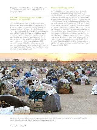 Strengthening Climate Resilience  11
7
Climate smart language may not appeal in particular cultural or organisational contexts, it is acceptable to replace ‘smart’ with ‘savvy’, ‘compatible’, ‘integrated’,
‘resilient’ or ‘sensitive’; options that have been suggested at national and regional meetings.
development and climate change stakeholders to ensure
DRM and development outcomes are more robust to
changing contexts.
How does CSDRM support and build on other
frameworks and approaches?
The CSDRM approach builds on DRM, climate change
adaptation and development concepts and approaches to
accelerate progress on the Hyogo Framework for Action
(HFA) and the Characteristics of a Disaster-Resilient
Community (Twigg, 2007). The five priority areas of the HFA
are embedded in the CSDRM approach. However, added
emphasis is placed on strategies to manage uncertainty,
particularly through enhancing adaptive capacity. This is
a key element of climate resilience that does not strongly
feature in either the HFA or community-based DRM
approaches to date. CSDRM is a holistic approach that
integrates uncertainty and highlights strategies for reducing
poverty and vulnerability. Together these must become core
priorities for reducing disaster risk.
Who is the CSDRM approach for?
The CSDRM approach is designed for those responsible
for managing disaster risks at regional, national, sub-
national or community levels. It has been developed through
extensive consultation with policymakers and practitioners
working at each of these scales. Feedback suggests that the
CSDRM approach can be used for strategic planning and as
part of programme and project design7
. It can also be used
to evaluate the effectiveness of existing initiatives as part of
monitoring and evaluation processes. The approach has not
been designed as a manual or a checklist against which to
rate DRM interventions. Rather it is intended to prompt in-
depth reviews and assessment to inform decision-making.
The CSDRM can be linked to specialised guides on how to
implement action points included in the approach such as
the vulnerability and capacity assessments (CARE, 2008)
or Climate Change Information for Effective Adaptation: a
practitioner’s manual (Postdam Institute for Climate Impact
Research and GTZ, 2009).
 