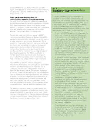 Strengthening Climate Resilience  15
assessment tools for use at different scales across the
region. Methodologies for flood risk and climate vulnerability
and adaptation capacities will be exchanged between the
FMMP and the CCAI.
Tackle specific trans-boundary flood risk
contexts through mediation, dialogue and learning
The programme has organised regional and international
exchange visits between officials responsible for trans-boundary
flood risk management in border zones. Whilst not yet
explicitly incorporating climate information, this collaborative
effort and drive for cross-border planning will foster
adaptive capacity in a context of changing risks.
There is both hope and scepticism around the MRC’s
current Integrated Water Resources Management (IWRM)
approach and its potential to contribute to a democratisation
of water governance and pro-poor development. ‘Big is
beautiful’ is the prevailing mantra of energy generation and
distribution, and agricultural and industrial development
shape country development plans. National interests
trump regional decision-making and frequently gloss
over the potential for transfer of risk to marginalised and
downstream populations. The MRC is accountable to
member governments and this can pose challenges in
ensuring that their operations are in the interests of the
most vulnerable populations and their fragile livelihoods.
For CSDRM to be effective, national and regional
mechanisms of integration and learning across government
ministries and departments must be improved. This is
challenging in bureaucratic settings where technical
capacities are variable. One-off consultations, workshops
or trainings in new tools and approaches may limit adaptive
capacity where regular, ongoing and learning and reflection
is needed. One climate change adaptation expert from an
international development organisation commented ‘we
want to see the MRC succeed, but there needs to be a
more process-oriented approach to learning about climate
change adaptation. Then we would be happy to engage’.
The addition of climate science into regional debate and
decision-making only serves to highlight the need for truly
independent institutions and diverse partnerships. Equally
important is the recognition of the interrelationship between
multiple drivers of disaster risks and the political nature of
the decisions required to address those risks.
Box 4
Mekong basin: challenges and learning for the
development of CSDRM
CSDRM in the Mekong region benefits from an
availability of downscaled climate models and
projections. The challenge lies in how these forecasts
will impact dynamic systems in different parts of the
basin; how the levels of uncertainty and variability
can be considered alongside multiple drivers of
environmental change; and how diverse local solutions
are reflected and supported at different scales.
• A successful CSDRM approach is reliant upon the
systematic inclusion of social vulnerability data
in all analysis and methodological development
of risk management approaches. Currently
vulnerability assessment tools are based upon
historical damage data on costs to housing,
infrastructure and agriculture. In light of increased
recognition of social dynamics of vulnerability, the
FMMP will incorporate socio-economic data into
its planning and collaborate with the CCAI on the
development of tools for vulnerability and capacity
assessments for adaptation.
• A number of projects are already using household
level data when incorporating flood risk into local
sectoral planning, but are still not oriented towards
addressing underlying vulnerabilities. There is
little analysis of how to support governments
to target more vulnerable or marginalised
populations. People-centred approaches to
flood risk management are still marginalised in
regional dialogues, which have tended to focus on
modelling capacities.
• The space for recognising diversity, local
knowledge and approaches to risk management
and adaptation are still minimal. The FMMP
team sees broader partnerships with the social
development community as one approach to this
and the CCAI also hopes to address this imbalance.
• Decision-making must be responsive to technical
information, transparent and accountable.
• Regional CSDRM is reliant upon enhanced
trans-boundary information flows and early
warning systems – on tributaries as well – and
mechanisms for mediation and compliance with
the Mekong Agreement.
• Regional cooperation provides critical space for
dialogue between actors where national space
is limited. It is important that regional analysis,
capacity building and national guidelines foster
decision-making structures that empower
commonly excluded voices.
 