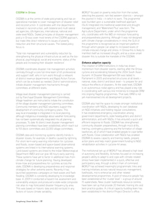 Strengthening Climate Resilience  17
CSDRM in Orissa
OSDMA is at the centre of state policymaking and has an
operational mandate to cover management of disaster relief
and reconstruction. It coordinates with line departments
involved in reconstruction, with bilateral and multi-lateral
aid agencies, UN Agencies, international, national and
state-level NGOs. Stated principles of disaster management
policy in Orissa cover most tenets of the CSDRM approach,
but make little direct reference to issues of poverty
reduction and their structural causes. The stated policy
focus is:
‘Total risk management and vulnerability reduction by
strengthening the physical infrastructure as well as the bio-
physical, psychological, social and economic status of the
people and increasing their disaster resilience’.
OSDMA coordinates disaster risk management activities
centrally through a core full-time team of 65 professional
and support staff, who in turn work through a network
of district revenue departments and Rapid Action Forces
which can be activated as needed. District administrations
initiate disaster management mechanisms through
committees at different levels.
Village level disaster management planning is carried
out by Panchayat Disaster Management Committees.
Village headmen are instructed to initiate the constitution
of the village disaster management planning committees.
Community members and NGO volunteers support the
development of community contingency plans. This
way local knowledge is integrated in to local planning,
although indigenous knowledge about weather forecasting
has not been systematically integrated into all planning
processes. To date 16 district level disaster management
planning committees have been established, which reach out
to 155 block committees and 22,000 village committees.
OSDMA data and monitoring systems identify trends in
disaster losses, for example, in deaths caused by lightning.
For short-term early-warning information for cyclones
and floods, ocean-based and space-based observational
systems are linked in to international warning systems.
Land-based systems are linked to the Indian Meteorological
Department (IMD) and can give 48 hours early warning.
These systems have yet to factor in additional risks from
climate change for future planning. Having developed
know-how and preparedness for cyclones across the
state, OSDMA is developing preparedness and response
strategies for other extreme events. Recently it has
launched awareness campaigns on heat waves and flash
flooding. OSDMA is constantly developing its knowledge
base. In 2009 it conducted a hazard risk assessment and
vulnerability analysis and produced a state-wide composite
risk atlas to map forecasted disaster frequency by area.
This was based on historic data and did not build in any
factors of future climate variability.
WORLP focused on poverty reduction from the outset,
selecting the poorest, rain-fed western districts – amongst
the poorest in India – in which to work. The programme
was founded upon a sustainable livelihood approach
(SLA) integrated into traditional watershed and drought
management, and ‘Watershed Plus’ was born. The
Agriculture Department, under which the programme
sits, coordinates with the IMD on monsoon forecasting
and preparedness planning. Although it was not designed
with climate change considerations in mind, the SLA of
the programme is recognised as an important platform
through which people can adapt to increased levels of
climate-induced change and stress. In Orissa this is likely to
manifest itself as increased drought, and as a slow-onset
disaster this is outside the mandate of the OSDMA.
Enhance adaptive capacity
The creation of DRM institutions in India has drawn
momentum from disaster events, starting after the Orissa
cyclone and accelerating following the 2004 South Asian
tsunami. A Disaster Management Bill was tabled in
Parliament in 2005 and enacted structures at all levels –
national, state, district and block level – to prepare for and
reduce the effects of disasters. At the state level, OSDMA
is an autonomous nodal agency and has played a key role
in coordinating with various line ministries to integrate DRM
into ongoing flagship programmes. That said, DRM is not
yet mainstreamed into all development projects.
OSDMA also had the space to create stronger institutional
coordination with NGOs, developing its own database
on NGO initiatives and holding regular consultations.
It has established emergency coordination among
government departments, state headquarters and district
administration, and with NGOs; it has ensured a quick and
efficient response to floods. OSDMA has strengthened
community disaster preparedness, through mock drills,
training, contingency planning and the formation of village
taskforces, all of which have enabled people to cope better
with floods. Close collaboration with NGOs has enabled
OSDMA to assess capacity and training needs, prepare
action plans and help match government funding to NGO
rehabilitation activities in cyclone-hit areas.
The institutional set-up of WORLP has allowed a high level
of autonomy and flexibility. Activities focused on increasing
people’s ability to adapt to and cope with climate-related
stress have been implemented in a quick, effective and
participatory way, through a direct chain of command.
WORLP has achieved meaningful programmatic links and
training initiatives across natural resources management,
livelihoods, micro-enterprise and other related
developmental programmes. A pool of resource people has
been established at the ‘cluster level’ – a group of around
15 watersheds. New cluster livelihoods resource centres
have been set up that provide 20 thematic training kits and
best-practice guides. A critical capacity-building team has
been established in the district Project Director’s office.
 