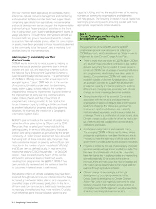18 / Strengthening Climate Resilience
The four-member team specialises in livelihoods, micro-
enterprise, natural resource management and monitoring
and evaluation. A three-member livelihood support team
comprising specialists from agriculture, microenterprise
and social development sectors support the implementation
and monitoring of ‘watershed plus’ activities on the front
line, in conjunction with ‘watershed development’ teams of
village volunteers. Through these interventions almost six
thousand self-help groups have been trained to cultivate
local action. Non-refundable grants, either for consumption
or assets, have been provided to those households deemed
by the community to be ‘very poor’, and a revolving fund
provides loans for microenterprises.
Address poverty, vulnerability and their
structural causes
OSDMA works indirectly to reduce poverty, helping to
ensure that social protection payments due in time of
disaster are paid out, and exploiting schemes such as
the National Rural Employment Guarantee Scheme to
push forward flood protection works. The performance
of OSDMA is officially measured (in annual reports for
example) against ‘classic’ DRM indicators: the number
of reconstruction works undertaken (embankments,
roads, water supply, schools rebuilt); the number of
preparedness measures implemented (cyclone shelters);
the improvement of early warning communications
(radio, mobile phone); and the procurement of
equipment and training provided to the rapid action
forces. However capacity building activities are listed
as another indication of progress and policy planning
initiatives, for example, the creation of a Geographic
Information System (GIS).
WORLP’s goal is to reduce the number of people living
below the official poverty line by 30 per cent by 2010.
The project has targeted poor households both by
defining poverty in terms of official poverty indicators
and on well-being indicators as perceived by the target
community. A recent impact assessment has calculated
that using both of these indicator sets, the project has
had a substantial impact on poverty, with a 28 per cent
reduction in the number of poor households ‘officially’
and 30 per cent as defined locally. In real terms this
means that around 72,000 households – or 360,000
people – have escaped poverty. Much of this can be
attributed to enhanced levels of livelihood assets,
resulting from programmes like WORLP. WORLP has
been periodically reviewed and the evidence base for
its outcomes in several areas is well-tested.
The adverse effects of climate variability may have been
lessened through natural resource interventions that have
increased groundwater tables, altered land use patterns,
diversified crops and increased production. In the farm,
off-farm and non-farm sectors, livelihoods have become
increasingly diversified and thus more resilient. Crucially,
much effort has gone into participatory planning and
capacity building, and into the establishment of increasing
numbers of community organisations and federated
self-help groups. The resulting increase in social capital has
seemingly gone a long way to ensuring quicker and more
appropriate responses to crisis situations.
Box 6
Orissa: Challenges and learning for the
development of CSDRM
The experiences of the OSDMA and the WORLP
programmes provide crucial lessons for adopting a
CSDRM approach, which are relevant as Orissa moves to
implement its state Climate Change Action Plan.
• There is more than one route to CSDRM. Both OSDMA
and WORLP make important contributions but neither
delivers everything that is needed. It makes sense to
construct CSDRM out of a range of existing institutions
and programmes, which many have taken years to
develop. Comprehensive CSDRM will need time to
establish outside of discreet funded projects. Such
an approach will need to support the development
of adaptive capacity and social resilience to address
different and changing risks associated with climate
change, as more knowledge becomes available.
• Strong leadership will be essential. Constraints
associated with the sectoral and departmental
organisation of policy will require bold and innovative
leaders to challenge the status quo. Approaches
to slow and rapid onset disasters are currently
institutionalised separately, and this exacerbates the
challenge. There is a proliferation of projects and pilots.
Climate change could provide the driver for real scale-
up of efforts and real collaboration across sectors,
institutions and scales.
• Institutional independence and mandate is key.
The emerging CSDRM in Orissa has flourished where
protagonist organisations have been flexible and able to
innovate, but have the legitimacy of official status within
government to provide authority and access to resources.
• Progress is limited by the lack of downscaling of climate
scenarios outside national science institutes in India. This
has meant that state-level institutions, like universities,
have their hands tied in applying models and researching
scenarios regionally. Once access to the science
improves, there are many ways that new knowledge and
information can be disseminated to Panchayat level (for
example through agricultural schools).
• Climate change is increasingly a driver for
development of cross-programme activities.
Orissa State is developing its Climate Change
Action Plan, which will hopefully overcome its initial
tendency towards fragmentation across sectors. A
comprehensive CSDRM approach would undoubtedly
drive improved integration across sectors.
 