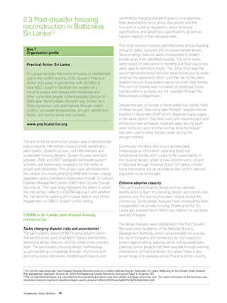 Strengthening Climate Resilience  19
2.3 Post-disaster housing
reconstruction in Batticaloa,
Sri Lanka12
12
For the full case study see: Post-Disaster Housing Reconstruction in a Conflict-affected District, Batticaloa, Sri Lanka: Reflecting on the Climate Smart Disaster
Risk Management Approach, Ibrahim, M. (2010) Strengthening Climate Resilience Discussion Paper 6, Brighton: IDS
13
The rat-trap bond technique is a cost effective housing technique which uses less cement and keeps structures cool. For more information on the technique see:
http://practicalaction.org/south-asia/docs/region_south_asia/cost-effective%20housing%20for%20rehabilitation.pdf
Box 7
Organisation profile
Practical Action Sri Lanka
Sri Lanka has been the scene of waves of resettlement
due to the conflict and the 2004 Tsunami. Practical
Action Sri Lanka, in partnership with DESMiO, a
local NGO, sought to facilitate the creation of a
housing project with people with disabilities and
other vulnerable people in Manmunipattu Division of
Batticaloa. Manmunipattu Division was chosen as it
faces numerous risks and hazards through violent
conflict, increased temperatures, drought, rainfall and
floods, and strong winds and cyclones.
www.practicalaction.org
The aim of the reconstruction project was to demonstrate
how a housing intervention could promote beneficiary
participation, disability access, cost effectiveness and
sustainable housing designs. Sixteen houses were built
between 2006 and 2007 alongside livelihoods support
activities and awareness campaigns for the rights of
people with disabilities. This project was administered in
the context of a newly emerging DRM and climate change
adaptation policy framework elaborated through Sri Lanka’s
Disaster Management Centre (DMC) and Climate Change
Secretariat. This case study highlights the extent to which
the intervention reflects a CSDRM approach and whether
this has led to an opening of inclusive spaces and citizen
engagement on DRM in a post-conflict setting.
CSDRM in Sri Lankan post-disaster housing
reconstruction
Tackle changing disaster risks and uncertainties
The participatory nature of the housing project meant
that beneficiaries were involved in hazard assessment,
identifying design features and the construction process
itself. The participatory housing design methodology
sought beneficiary knowledge through: structured and
semi-structured interviews; modified participatory and
vulnerability mapping and participatory rural appraisal;
field observations; focus group discussions and the
inclusion of building regulations, donor technical
specifications and beneficiary specifications as well as
hazard mapping of the individual sites.
The most common hazards identified were annual flooding,
droughts, gales, cyclones and increased temperatures.
Several design features were incorporated to protect
beneficiaries from identified hazards. The plinth levels
were raised on sites prone to flooding and fired clay bricks
were used to withstand floods. The 2004 flood was the
worst that beneficiaries had ever experienced and its levels
acted as the baseline to which a further six inches were
added to ensure flood waters would not enter their homes.
This six-inch leeway was not based on predicted future
rainfall patterns as these are not available through the
Meteorological Department.
Despite the lack of climate science predicting rainfall, none
of these houses have since been flooded despite intense
flooding in December 2007 which displaced many people
in the same district. Clay tiled roofs with required pitch and
anchoring have withstood moderate gales during south
west monsoon rains and the rat-trap bond technique13
has been used to keep houses cooler during hot
drought months.
Community members did not pro-actively seek
meteorological information regarding flood and
temperature trends, with a view to the sustainability of
the housing design. Under a new reconstruction project
in Vavuniya through Practical Action Sri Lanka, climate
trend information will be provided to the conflict-affected
population to be re-housed.
Enhance adaptive capacity
The participatory housing design process allowed
beneficiaries to learn the planning, design and construction
process, and this learning has been shared across the
community. Some design features have consequently been
incorporated into private housing. Practical Action Sri
Lanka also trained French Red Cross masons to use these
new technologies.
The design features were highlighted in the Post-Tsunami
Reconstruction Guidelines of the National Housing
Development Authority, which recommended, for example,
the use of tie beams and connectors for roof support to
protect against strong seasonal winds and localised gales.
Learning across projects has been possible through learning
mechanisms of Practical Action Sri Lanka. There is also
an exchange of knowledge across Practical Action country
 