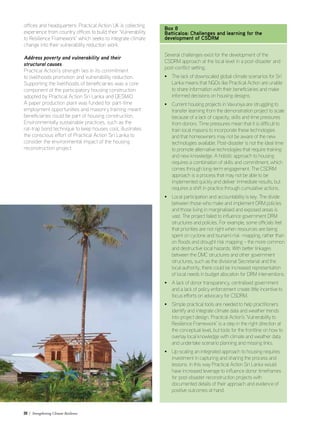 20 / Strengthening Climate Resilience
offices and headquarters: Practical Action UK is collecting
experience from country offices to build their ‘Vulnerability
to Resilience Framework’ which seeks to integrate climate
change into their vulnerability reduction work.
Address poverty and vulnerability and their
structural causes
Practical Action’s strength lies in its commitment
to livelihoods promotion and vulnerability reduction.
Supporting the livelihoods of beneficiaries was a core
component of the participatory housing construction
adopted by Practical Action Sri Lanka and DESMiO.
A paper production plant was funded for part-time
employment opportunities and masonry training meant
beneficiaries could be part of housing construction.
Environmentally sustainable practices, such as the
rat-trap bond technique to keep houses cool, illustrates
the conscious effort of Practical Action Sri Lanka to
consider the environmental impact of the housing
reconstruction project.
Box 8
Batticaloa: Challenges and learning for the
development of CSDRM
Several challenges exist for the development of the
CSDRM approach at the local level in a post-disaster and
post-conflict setting.
• The lack of downscaled global climate scenarios for Sri
Lanka means that NGOs like Practical Action are unable
to share information with their beneficiaries and make
informed decisions on housing designs.
• Current housing projects in Vavuniya are struggling to
transfer learning from the demonstration project to scale
because of a lack of capacity, skills and time pressures
from donors. Time pressures mean that it is difficult to
train local masons to incorporate these technologies
and that homeowners may not be aware of the new
technologies available. Post-disaster is not the ideal time
to promote alternative technologies that require training
and new knowledge. A holistic approach to housing
requires a combination of skills and commitment, which
comes through long-term engagement. The CSDRM
approach is a process that may not be able to be
implemented quickly and deliver immediate results, but
requires a shift in practice through cumulative actions.
• Local participation and accountability is key. The divide
between those who make and implement DRM policies
and those living in marginalised and exposed areas is
vast. The project failed to influence government DRM
structures and policies. For example, some officials feel
that priorities are not right when resources are being
spent on cyclone and tsunami risk -mapping, rather than
on floods and drought risk mapping – the more common
and destructive local hazards. With better linkages
between the DMC structures and other government
structures, such as the divisional Secretariat and the
local authority, there could be increased representation
of local needs in budget allocation for DRM interventions.
• A lack of donor transparency, centralised government
and a lack of policy enforcement create little incentive to
focus efforts on advocacy for CSDRM.
• Simple practical tools are needed to help practitioners
identify and integrate climate data and weather trends
into project design. Practical Action’s ‘Vulnerability to
Resilience Framework’ is a step in the right direction at
the conceptual level, but tools for the frontline on how to
overlay local knowledge with climate and weather data
and undertake scenario planning and missing links.
• Up-scaling an integrated approach to housing requires
investment in capturing and sharing the process and
lessons. In this way Practical Action Sri Lanka would
have increased leverage to influence donor timeframes
for post-disaster reconstruction projects with
documented details of their approach and evidence of
positive outcomes at hand.
 