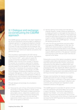 Strengthening Climate Resilience  23
3.1 Dialogue and exchange:
co-constructing the CSDRM
approach
The CSDRM approach presented in this report responds to
the call from practitioners and policymakers to develop an
integrated approach to managing and adapting to disaster
risks, in a way that is meaningful and useful to their work.
To achieve this was only possible with the pragmatic and
technical input of those individuals and groups. This section
sets out a series of national and regional consultations that
gathered that input.
The consultations spearheaded by the SCR national
focal points and in collaboration with partner organisations
– the ‘friends of SCR’ – were careful to assess the
current environment and appetite for integration of
CSDRM in each of the ten focus counties. In Tanzania
for example, the consultations supported the relatively
new and emerging trend to bring together practitioners
and policymakers from the disasters and climate change
communities. In Cambodia, the consultations initiated
a discussion on integration climate change in the DRR
Forum Cambodia, convened by the National Committee
on Disaster Management. In other countries, such as the
Philippines, the consultations provided space to reflect on
existing practice and contribute to ongoing dialogue on the
challenge of integrating climate change into development
and disasters work.
Through dialogue and exchange, the consultations
were able to:
a)	Showcase the work of those at the forefront of thinking
and acting on integrating disasters, climate change
and development. Participants included practitioners,
policymakers, donors, researchers, academics and
scientists from a range of disciplinary backgrounds.
In return, participants learnt from the work and
experiences of others, particularly those not within
	 their normal sphere of reference.
b)	 Harness learning from existing work that seeks to
integrate disasters, climate change and development,
to enable participants to interrogate the three pillars of
the CDSRM approach. By reflecting on the experiences
shared through projects, programmes and policies that
sought to achieve integrated practice, participants were
able to co-construct the CSDRM approach – bringing
the iterative process to life.
c)	Learn from the way practitioners and policymakers
could apply the CSDRM approach to their work. By
reflecting on empirical projects, programmes and
policies that best demonstrate aspects of the CSDRM
approach, participants provided empirical evidence that
supports different elements of the approach. Examples
from East Africa, South Asia and South-East Asia are
explored further below.
Following the success of the national consultations, regional
consultations were held to meet demand in East Africa,
South Asia and South-East Asia. Projects, programmes
and policies from the national consultations which best
demonstrated integration were showcased and participants
presented how their work aligned with different aspects of
the CSDRM approach. The consultations provided opportunity
for debate, enriching discussions and enabling reflection and
learning across each region’s respective focus countries.
Perhaps most importantly, the regional consultations
enabled participants the space to shape the CSDRM
approach. Through a combination of ‘live-editing’ sessions
and feedback mechanisms, participants’ reflections and
comments were synthesised and integrated to create
subsequent versions of the approach.
The CSDRM approach incorporates the opinions of more
than 500 practitioners and policymakers from across
a range of disciplines. The process of developing the
approach has initiated – or in some cases reinforced –
dialogue and connections that would not have occurred
otherwise. This forms part of the continuum of learning and
exchange that the SCR Programme has fostered and will
continue to promote.
 