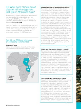 24 / Strengthening Climate Resilience
3.2 What does climate smart
disaster risk management
look like in Africa and Asia?
What follows is a snapshot of the debates, the excitement,
the challenges and the interactivity that went into
developing the CSDRM approach. The full selection of
consultation reports, photos and audiovisual material is
available at www.csdrm.org
Taking each region in turn, important highlights from each
regional consultation are outlined below, together with an
example of how one organisation from the consultation
process in that region felt their programme best
demonstrates aspects of the CSDRM approach.
East Africa: DRM and refocusing
on addressing vulnerabilities
Geographical scope
National consultations took place in Sudan, Kenya and
Tanzania; the regional consultation in Nairobi, Kenya.
Should DRM refocus on addressing vulnerabilities?
The disasters community from the East African
countries were more attuned to dealing with slow
onset disasters such as drought. However, as flooding
in parts of Sudan in July 2010 demonstrated, disaster
trends appear to be changing, and with this, recognition
that the impacts of climate change on disasters are
more varied than was perhaps anticipated. Whist
recognising the changes in the physical impacts of
climate change, practitioners, policymakers, researchers
and scientists highlighted that the challenging contexts
in which individuals and communities live are affected
by multiple factors beyond disasters and climate
change. Understanding and differentiating between the
multiple drivers of risk – changing root causes, dynamic
pressures, unsafe conditions and hazards – that result
in a changing environment (in the broadest sense)
remains a challenge. This issue was echoed in other
consultations, for example in the UK consultation a
participant argued that, ‘Disaster risk managers cannot
be all things to all people, but we do need to make
more concerted efforts to get back to our roots - of
addressing vulnerabilities’.
DRM in spite of a changing climate, is it enough?
One debate looked at the need to differentiate between
DRM happening in the context of a changing climate,
and DRM work that is proactively considering climate
change in its analysis of risks, and thus demonstrating
a CSDRM Approach. There are examples of the
integration of local knowledge, climatological and
meteorological information with social sciences.
However, efforts to synthesise that knowledge to inform
programming and policy in a proactive, systematic
and structured manner remains a goal to be achieved.
Practical limitations need to be addressed, such as the
lack of local level or downscaled meteorological data or
the fragmented nature of policy, which act as barriers
to a coherent way forward.
How can DRM overcome barriers to change?
Many practitioners felt that, in the East African context,
donors prefer, encourage and support short-term
programming on emergency response. There are
limited funds available for DRM practitioners to pursue
an integrated approach and this is cited as one of the
main barriers to a shift in approach. DRM practitioners
are still trying to decipher how to overcome the
predominantly sectoral focus of donors, who reinforce
clear divides between development, emergency
response, DRR and climate change. Moreover, gaining
access to finances that can address all the three pillars
of the CSDRM approach, without having to amalgamate
different budgets, remains a very practical challenge.
Tanzania
Kenya
SUDAN
1
2
3
1
2
3
 