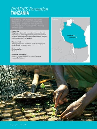 INADES Formation
Tanzania
Enhancing risk management and
adaptation to climate change and
variability using local and scientific
knowledge and appropriate farming
technologies.
Project title: 	 
Using local and scientific knowledge on seasonal climate
forecasting for enhancing community adaptation to climate
variability and change in drought-prone villages of Manyoni
and Chamwino districts, Tanzania
­—
Project period: 	
The project began in December 2008; second project
cycle October 2009-April 2010
—
Illustrates pillars: 	
1b, 1c, 2d
—
For further information:
Alphonce Katunzi, INADES Formation Tanzania
inadesfo@yahoo.com
Strengthening Climate Resilience  25
MANYONI
CHAMWINO
Tanzania:
 