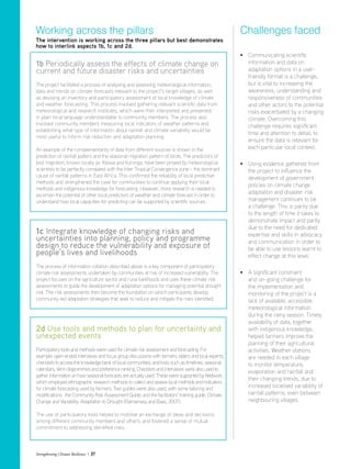 Strengthening Climate Resilience  27
1b Periodically assess the effects of climate change on
current and future disaster risks and uncertainties
The project facilitated a process of analysing and assessing meteorological information,
data and trends on climate forecasts relevant to the project’s target villages, as well
as devising an inventory and participatory assessment of local knowledge of climate
and weather forecasting. This process involved gathering relevant scientific data from
meteorological and research institutes, which were then interpreted and presented
in plain local language understandable to community members. The process also
involved community members measuring local indicators of weather patterns and
establishing what type of information about rainfall and climate variability would be
most useful to inform risk reduction and adaptation planning.
An example of the complementarity of data from different sources is shown in the
prediction of rainfall patters and the seasonal migration pattern of birds. The predictors of
bird migration, known locally as Yobwa and Koronga, have been proved by meteorological
scientists to be perfectly correlated with the Inter Tropical Convergence zone – the dominant
cause of rainfall patterns in East Africa. This confirmed the reliability of local predictive
methods and strengthened the case for communities to continue applying their local
methods and indigenous knowledge for forecasting. However, more research is needed to
ascertain the potential of other local predictors of weather and climate forecast in order to
understand how local capacities for predicting can be supported by scientific sources.
1c Integrate knowledge of changing risks and
uncertainties into planning, policy and programme
design to reduce the vulnerability and exposure of
people’s lives and livelihoods
The process of information collation described above is a key component of participatory
climate risk assessments undertaken by communities at risk of increased vulnerability. The
project focuses on the agriculture sector and rural livelihoods and uses these climate risk
assessments to guide the development of adaptation options for managing potential drought
risk. The risk assessments then become the foundation on which participants develop
community-led adaptation strategies that seek to reduce and mitigate the risks identified.
2d Use tools and methods to plan for uncertainty and
unexpected events
Participatorytools and methods were used forclimate risk assessment and forecasting. For
example: open-ended interviews and focus group discussions with farmers, elders and local experts;
checklists to access the knowledge bank of local communities; andtools such astimelines, seasonal
calendars, Venn diagrammes and preference ranking. Checklists and interviews were also usedto
gatherinformation on how seasonal forecasts are actuallyused. These were supported byfieldwork
which employed ethnographic research methodsto collect and assess local methods and indicators
for climate forecasting used by farmers. Two guides were also used, with some tailoring and
modifications: the Community Risk Assessment Guide; and the facilitators’ training guide, Climate
Change and Variability: Adaptation to Drought (Ramamasy and Baas, 2007).
The use of participatory tools helped to mobilise an exchange of ideas and decisions
among different community members and others, and fostered a sense of mutual
commitment to addressing identified risks.
Working across the pillars
The intervention is working across the three pillars but best demonstrates
how to interlink aspects 1b, 1c and 2d.
• Communicating scientific
information and data on
adaptation options in a user-
friendly format is a challenge,
but is vital to increasing the
awareness, understanding and
responsiveness of communities
and other actors to the potential
risks exacerbated by a changing
climate. Overcoming this
challenge requires significant
time and attention to detail, to
ensure the data is relevant for
each particular local context.
• Using evidence gathered from
the project to influence the
development of government
policies on climate change
adaptation and disaster risk
management continues to be
a challenge. This is partly due
to the length of time it takes to
demonstrate impact and partly
due to the need for dedicated
expertise and skills in advocacy
and communication in order to
be able to use lessons learnt to
effect change at this level.
• A significant constraint
and on-going challenge for
the implementation and
monitoring of the project is a
lack of available, accessible
meteorological information
during the rainy season. Timely
availability of data, together
with indigenous knowledge,
helped farmers improve the
planning of their agricultural
activities. Weather stations
are needed in each village
to monitor temperature,
evaporation and rainfall and
their changing trends, due to
increased localised variability of
rainfall patterns, even between
neighbouring villages.
Challenges faced
 
