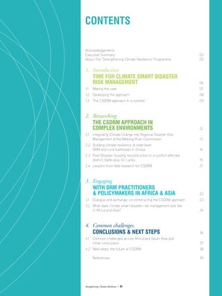 Strengthening Climate Resilience  01
Acknowledgements	
Executive Summary	 02
About The ‘Strengthening Climate Resilience’ Programme	 05
1. 	Introduction
	 Time for Climate Smart Disaster
	 Risk Management 	 06
1.1	 Making the case	 07
1.2	 Developing the approach	 08
1.3	 The CSDRM approach In a nutshell	 09
2. 	Researching
	 the CSDRM approach in
	complex environments	 12
2.1 	 Integrating Climate Change into Regional Disaster Risk
	 Management at the Mekong River Commission	 13
2.2	 Building climate resilience at state level:
	 DRM and rural livelihoods in Orissa	 16
2.3 	 Post-Disaster housing reconstruction in a conflict-affected
	 district, Batticaloa, Sri Lanka	 19
2.4	 Lessons from field research for CSDRM	 21
3.	 Engaging
	 with DRM Practitioners
	 & PolicyMakers in Africa & Asia	 22
3.1	 Dialogue and exchange: co-constructing the CSDRM approach	 23
3.2	 What does climate smart disaster risk management look like
	 in Africa and Asia?	 24
4. 	Common challenges,
	 Conclusions & next steps 	 36
4.1 	 Common challenges across Africa and South Asia and
	 initial conclusions 	 37
4.2 	Next steps: the future of CSDRM	 38
	 References	 39
Contents
 