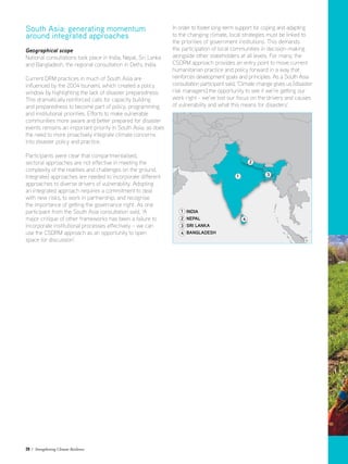 28 / Strengthening Climate Resilience
South Asia: generating momentum
around integrated approaches
Geographical scope
National consultations took place in India, Nepal, Sri Lanka
and Bangladesh, the regional consultation in Delhi, India.
Current DRM practices in much of South Asia are
influenced by the 2004 tsunami, which created a policy
window by highlighting the lack of disaster preparedness.
This dramatically reinforced calls for capacity building
and preparedness to become part of policy, programming
and institutional priorities. Efforts to make vulnerable
communities more aware and better prepared for disaster
events remains an important priority in South Asia; as does
the need to more proactively integrate climate concerns
into disaster policy and practice.
Participants were clear that compartmentalised,
sectoral approaches are not effective in meeting the
complexity of the realities and challenges on the ground.
Integrated approaches are needed to incorporate different
approaches to diverse drivers of vulnerability. Adopting
an integrated approach requires a commitment to deal
with new risks, to work in partnership, and recognise
the importance of getting the governance right. As one
participant from the South Asia consultation said, ‘A
major critique of other frameworks has been a failure to
incorporate institutional processes effectively – we can
use the CSDRM approach as an opportunity to open
space for discussion’.
In order to foster long-term support for coping and adapting
to the changing climate, local strategies must be linked to
the priorities of government institutions. This demands
the participation of local communities in decision-making
alongside other stakeholders at all levels. For many, the
CSDRM approach provides an entry point to move current
humanitarian practice and policy forward in a way that
reinforces development goals and principles. As a South Asia
consultation participant said, ‘Climate change gives us [disaster
risk managers] the opportunity to see if we’re getting our
work right - we’ve lost our focus on the drivers and causes
of vulnerability and what this means for disasters’.
1
2
3
INDIA
NEPAL
SRI LANKA
BANGLADESH
1
2
3
4
4
 