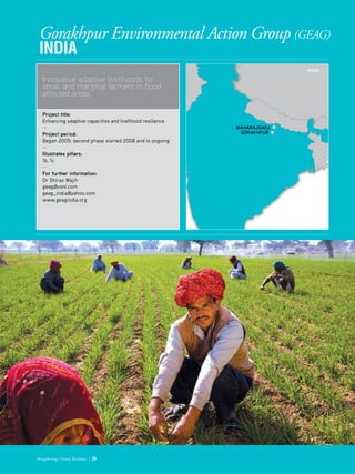 Gorakhpur Environmental Action Group (GEAG)
INDIA
Innovative adaptive livelihoods for
small and marginal farmers in flood
affected areas
Project title: 	 
Enhancing adaptive capacities and livelihood resilience
­—
Project period: 	
Began 2005; second phase started 2008 and is ongoing
—
Illustrates pillars: 	
1b, 1c
—
For further information:
Dr Shiraz Wajih
geag@vsnl.com
geag_india@yahoo.com
www.geagindia.org
Strengthening Climate Resilience  29
INDIA:
GORAKHPUR
MAHARAJGANJ
 