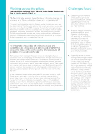 1b Periodically assess the effects of climate change on
current and future disaster risks and uncertainties
The project has facilitated the collection of weekly weather forecasts and advice and
the dissemination of this information to farmer field schools, agro-service centres and
trainers in each village through SMS messaging. Alongside their existing knowledge,
farmers have used this information to develop coping and adaptive practices to better
prepare for, and manage, the impacts of disasters and climate variability. Farmers
and their households have also been able to judge the feasibility and environmental
sensitivity of future developments more effectively, such as those that fail to conform
to draining standards, which can exacerbate flood risk.
1c Integrate knowledge of changing risks and
uncertainties into planning, policy and programme
design to reduce the vulnerability and exposure of
people’s lives and livelihoods
Participatory scenario planning in the project focuses on reducing the physical
exposure of farms, by strengthening infrastructure (roads, drainage, seed banks) and
promoting adaptive agricultural practices. GEAG has developed innovative models of
adaptive agriculture for small landholdings that experiment with seasonal and spatial
combinations of crops grown in specific patterns and at different heights. These models
are known as ‘multi-layered spatial combinations of crops’. Multi-layered crops might
combine a low layer of creeper plants such as bottle gourd, a middle layer of cereal
(ground nut, for example) and climber crops such as banana, maize or lentil on the
top layer.
A time management system has also been developed and widely adopted by small-
holder farmers, which alters the timings of the conventional cropping cycles to
ensure higher returns in the context of a hazard-prone and changing climate. Time
management techniques include sowing early so that crops are harvested before
flooding, to reduce the risk of loss from a specific hazard. Techniques also include
water resistant crops, which can grow even if a field is inundated with flood waters,
and sowing when water has receded from the field post-monsoon during rehabilitation
and recovery.
Working across the pillars
The intervention is working across the three pillars but best demonstrates
how to interlink aspects 1b and 1c.
• Establishing an environment
where adaptive agricultural
practices can flourish, with the
support of government and
agricultural extension services
	 is a major challenge.
•	Access to the right information,
guidance and inputs at the
right time is a challenging
task. Ensuring all inputs work
coherently, to an effective
timescale and with enough
geographical reach is essential
to developing and maintaining
an efficient support system.
Without such a system, scaling-
up is virtually impossible.
•	Supporting farmer-to-farmer
sharing and learning around the
use of locally appropriate agro-
climatic and ecological crop
varieties and practices is key to
ensuring sustainability. Through
supportive extension services,
innovations in crop varieties
can be shared (such as those
through the Indian Agriculture
Research Institute), up-scaled
and used by a wider range of
farmers. They can also help
to mobilise and facilitate local
learning networks, essential
for sustaining innovation and
adaptation in a changing
environment.
Challenges faced
Strengthening Climate Resilience  31
 