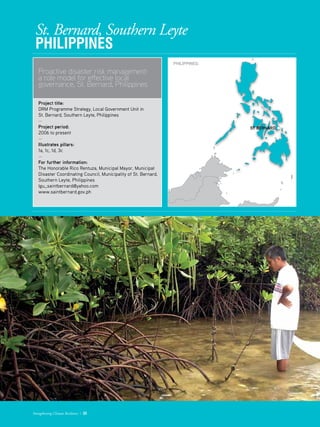 St. Bernard, Southern Leyte
PHILIPPINES
Proactive disaster risk management:
a role model for effective local
governance, St. Bernard, Philippines
Project title: 	 
DRM Programme Strategy, Local Government Unit in
St. Bernard, Southern Leyte, Philippines
­—
Project period: 	
2006 to present
—
Illustrates pillars: 	
1a, 1c, 1d, 3c
—
For further information:
The Honorable Rico Rentuza, Municipal Mayor, Municipal
Disaster Coordinating Council, Municipality of St. Bernard,
Southern Leyte, Philippines
lgu_saintbernard@yahoo.com
www.saintbernard.gov.ph
Strengthening Climate Resilience  33
PHILIPPINES:
ST BERNARD
 