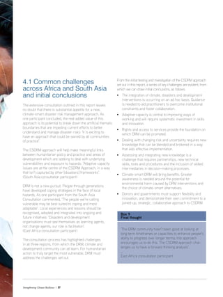 4.1 Common challenges
across Africa and South Asia
and initial conclusions
The extensive consultation outlined in this report leaves
no doubt that there is substantial appetite for a new,
climate-smart disaster risk management approach. As
one participant concluded, the real added value of this
approach is its potential to break down the artificial thematic
boundaries that are impeding current efforts to better
understand and manage disaster risks: ‘It is exciting to
have an approach that could be owned by all communities
of practice’.
The CSDRM approach will help make meaningful links
between humanitarian policy and practice and areas of
development which are seeking to deal with underlying
vulnerabilities and exposure to hazards: ‘Adaptive capacity
issues are at the centre of the CSDRM Approach, in a way
that isn’t captured by other [disasters] frameworks’.
(South Asia consultation participant)
DRM is not a new pursuit. People through generations
have developed coping strategies in the face of local
hazards. As one participant from the South Asia
Consultation commented, ‘The people we’re calling
vulnerable may be best suited to coping and most
adaptable’. Local experiences and lessons should be
recognised, adopted and integrated into ongoing and
future initiatives: ‘Disasters and development
organisations must see themselves as learning agents,
not change agents; our role is facilitation’.
(East Africa consultation participant)
The consultation process has highlighted challenges
in all three regions, from which the DRM, climate and
development community can all learn. For humanitarian
action to truly target the most vulnerable, DRM must
address the challenges set out.
Strengthening Climate Resilience  37
From the initial testing and investigation of the CSDRM approach
set out in this report, a series of key challenges are evident, from
which we can draw initial conclusions, as follows.
• The integration of climate, disasters and development
interventions is occurring on an ad hoc basis. Guidance
is needed to aid practitioners to overcome institutional
constraints and foster collaboration.
• Adaptive capacity is central to improving ways of
working and will require systematic investment in skills
and innovation.
• Rights and access to services provide the foundation on
which DRM can be promoted.
• Dealing with changing risk and uncertainty requires new
knowledge that can be blended and brokered in a way
that aids effective implementation.
• Assessing and integrating new knowledge is a
challenge that requires partnerships, new technical
skills, tools and procedures and the inclusion of skilled
intermediaries in decision-making processes.
• Climate-smart DRM will bring benefits. Greater
awareness is needed around the potential for
environmental harm caused by DRM interventions and
the choice of climate-smart alternatives.
• Donors and governments must support flexibility and
innovation, and demonstrate their own commitment to a
joined-up, strategic, collaborative approach to CSDRM.
Box 9
Final thought
‘The DRM community hasn’t been good at looking at
long term timeframes or capacities to enhance people’s
ability to progress over longer terms; this approach
encourages us to do this. The CSDRM approach chal-
lenges us to have a forward thinking analysis’.
_
East Africa consultation participant
 