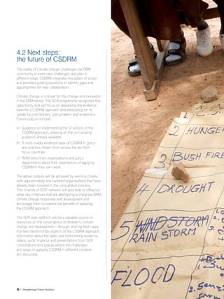 38 / Strengthening Climate Resilience
4.2 Next steps:
the future of CSDRM
The reality of climate change challenges the DRM
community to meet new challenges and plan in
different ways. CSDRM integrates key pillars of action
and provides guiding questions to identify gaps and
opportunities for new collaboration.
Climate change is a driver for the change and innovation
in the DRM sector. The SCR programme recognises this
opportunity and will focus on deepening the evidence
base for a CSDRM approach and advocating for its
uptake by practitioners, policymakers and academics.
Future outputs include:
a)	Guidance on implementing the 12 actions of the
	 CSDRM approach, drawing on the rich existing 		
	 guidance already available.
b)	A multi-media evidence base of CSDRM in policy
	 and practice, drawn from across the ten SCR
	 focus countries.
c)	Reflections from organisations and policy
departments about their experiences of applying
CSDRM in their own work.
The above outputs will be achieved by working closely
with approximately one hundred organisations that have
already been involved in the consultation process.
This ‘friends of SCR’ network will also help to influence
other key initiatives that are attempting to integrate DRM,
climate change responses and development and
encourage them to explore the benefits of adopting
the CSDRM approach.
The SCR web platform will be a valuable source of
resources on the convergence of disasters, climate
change and development – through sharing field cases
that best demonstrate aspects of the CSDRM approach,
information about the latest and forthcoming evidence,
videos, audio material and presentations from SCR
consultations and spaces where the challenges
and ways of applying CSDRM in different contexts
are discussed.
 