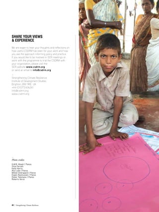 40 / Strengthening Climate Resilience
SHARE YOUR VIEWS
 EXPERIENCE
We are eager to hear your thoughts and reflections on
how useful CSDRM has been for your work and how
you see the approach informing policy and practice.
If you would like to be involved in SCR meetings or
work with the programme to trial the CSDRM with
your organisation, please visit the
SCR website www.csdrm.org
or send an email to info@csdrm.org
—
Strengthening Climate Resilience
Institute of Development Studies
Brighton, BN1 9RE UK
+44 (0)1273 606261
info@csdrm.org
www.csdrm.org
—
Photo credits
G.M.B. Akash / Panos
Silva Ferretti
Katie Harris
Atul Loke / Panos
Mikkel Ostergaard / Panos
Espen Rasmussen / Panos
Dieter Telemans / Panos
Roberto Verzo
 
