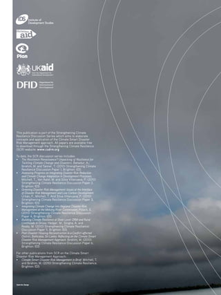 Giant Arc Design
This publication is part of the Strengthening Climate
Resilience Discussion Series which aims to elaborate
concepts and application of the Climate Smart Disaster
Risk Management approach. All papers are available free
to download through the Strengthening Climate Resilience
(SCR) website: www.csdrm.org
To date, the SCR discussion series includes:
• 	 The Resilience Renaissance? Unpacking of Resilience for
Tackling Climate Change and Disasters. Bahadur, A.;
Ibrahim, M. and Tanner, T. (2010) Strengthening Climate
Resilience Discussion Paper 1, Brighton: IDS
• 	Assessing Progress on Integrating Disaster Risk Reduction
and Climate Change Adaptation in Development Processes.
Mitchell, T., Van Aalst, M. and Silva Villanueva, P. (2010)
Strengthening Climate Resilience Discussion Paper 2,
Brighton: IDS
• 	Greening Disaster Risk Management: Issues at the Interface
of Disaster Risk Management and Low Carbon Development.
Urban, F., Mitchell, T. And Silva Villanueva, P. (2010)
Strengthening Climate Resilience Discussion Paper 3,
Brighton: IDS
• 	 Integrating Climate Change into Regional Disaster Risk
Management at the Mekong River Commission. Polack, E.
(2010) Strengthening Climate Resilience Discussion
Paper 4, Brighton: IDS
• 	 Building Climate Resilience at State Level: DRM and Rural
Livelihoods in Orissa. Hedger, M., Singha, A. and
	 Reddy, M. (2010) Strengthening Climate Resilience 		
	 Discussion Paper 5, Brighton: IDS
• 	Post-Disaster Housing Reconstruction in a Conflict-affected
District, Batticaloa, Sri Lanka: Reflecting on the Climate Smart
Disaster Risk Management Approach. Ibrahim, M. (2010)
Strengthening Climate Resilience Discussion Paper 6,
Brighton: IDS
For other publications from SCR on the Climate Smart
Disaster Risk Management Approach:
• 	Climate Smart Disaster Risk Management in Brief. Mitchell, T.
and Ibrahim, M. (2010) Strengthening Climate Resilience,
Brighton: IDS
 