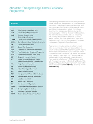 Strengthening Climate Resilience  05
‘Strengthening Climate Resilience (SCR) through Climate
Smart Disaster Risk Management’ is a UK Department for
International Development-funded programme that aims
to enhance the ability of developing country governments
and civil society organisations to build the resilience
of communities to disasters and climate change. It is
coordinated by the Institute of Development Studies (UK),
Plan International and Christian Aid, who are working
with a variety of organisations across ten countries
(Kenya, Tanzania and Sudan in East Africa; Nepal, India,
Bangladesh and Sri Lanka in South Asia and Philippines,
Indonesia and Cambodia in South-East Asia).
The programme included national consultations in each
of the ten countries and three regional consultations on
Climate Smart Disaster Risk Management (CSDRM). Reports,
presentations and videos from each of these consultations
can be found on the SCR website. The website also includes
contact details for members of the SCR programme and
highlights ways to become involved in the programme.
If you would like to be involved in SCR meetings or work
with the programme to trial the Climate Smart Disaster Risk
Management Approach with your organisation, please either
visit the SCR website: www.csdrm.org or send an email to
info@csdrm.org
About the ‘Strengthening Climate Resilience’
Programme
Acronyms
ADPC 	 Asian Disaster Preparedness Centre
CCAI 	 Climate Change Adaptation Initiative
CRED 	 Centre for Research on the
Epidemiology of Disasters
CSDRM 	 Climate-Smart Disaster Risk Management
DESMiO 	 District Economic Social Mobilisation Organisation
DMC 	 Disaster Management Centre
DRM 	 Disaster Risk Management
DFID	 Department for International Development
FMMP 	 Flood Mitigation and Management Programme
GEAG 	 Gorakhpur Environmental Action Group
GIS 	 Geographic Information System
GTZ 	 German Technical Cooperation Agency
	 (Gesellschaft für Technische Zusammenarbeit)
HFA 	 Hyogo Framework for Action
IDS 	 Institute of Development Studies
IMD 	 Indian Meteorological Department
IFTZ 	 Inades Formation Tanzania
IPCC 	 Inter-governmental Panel on Climate Change
IWRM 	 Integrated Water Resources Management
LGU 	 Local Government Unit
MRC 	 Mekong River Commission
NGO 	 Non-Governmental Organisation
OSDMA 	 Orissa State Disaster Management Authority
SCR 	 Strengthening Climate Resilience
SLA 	 Sustainable Livelihoods Approach
WORLP 	 Western Orissa Rural Livelihoods Project
 