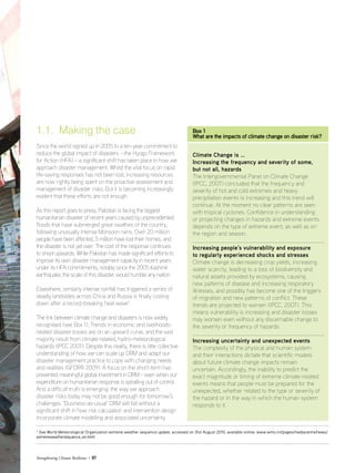 Strengthening Climate Resilience  07
1.1. Making the case
Since the world signed up in 2005 to a ten-year commitment to
reduce the global impact of disasters – the Hyogo Framework
for Action (HFA) – a significant shift has taken place in how we
approach disaster management. Whilst the vital focus on rapid
life-saving responses has not been lost, increasing resources
are now rightly being spent on the proactive assessment and
management of disaster risks. But it is becoming increasingly
evident that these efforts are not enough.
As this report goes to press, Pakistan is facing the biggest
humanitarian disaster of recent years caused by unprecedented
floods that have submerged great swathes of the country,
following unusually intense Monsoon rains. Over 20 million
people have been affected, 5 million have lost their homes, and
the disaster is not yet over. The cost of the response continues
to shoot upwards. While Pakistan has made significant efforts to
improve its own disaster management capacity in recent years
under its HFA commitments, notably since the 2005 Kashmir
earthquake, the scale of this disaster would humble any nation.
Elsewhere, similarly intense rainfall has triggered a series of
deadly landslides across China and Russia is finally cooling
down after a record-breaking heat wave2
.
The link between climate change and disasters is now widely
recognised (see Box 1). Trends in economic and livelihoods-
related disaster losses are on an upward curve, and the vast
majority result from climate-related, hydro-meteorological
hazards (IPCC 2007). Despite this reality, there is little collective
understanding of how we can scale up DRM and adapt our
disaster management practice to cope with changing needs
and realities (GFDRR 2009). A focus on the short-term has
prevented meaningful global investment in DRM – even when our
expenditure on humanitarian response is spiralling out of control.
And a difficult truth is emerging: the way we approach
disaster risks today may not be good enough for tomorrow’s
challenges. ‘Business-as-usual’ DRM will fail without a
significant shift in how risk calculation and intervention design
incorporate climate modelling and associated uncertainty.
Box 1
What are the impacts of climate change on disaster risk?
Climate Change is …
Increasing the frequency and severity of some,
but not all, hazards
The Intergovernmental Panel on Climate Change
(IPCC, 2007) concluded that the frequency and
severity of hot and cold extremes and heavy
precipitation events is increasing and this trend will
continue. At the moment no clear patterns are seen
with tropical cyclones. Confidence in understanding
or projecting changes in hazards and extreme events
depends on the type of extreme event, as well as on
the region and season.
Increasing people’s vulnerability and exposure
to regularly experienced shocks and stresses
Climate change is decreasing crop yields, increasing
water scarcity, leading to a loss of biodiversity and
natural assets provided by ecosystems, causing
new patterns of disease and increasing respiratory
illnesses, and possibly has become one of the triggers
of migration and new patterns of conflict. These
trends are projected to worsen (IPCC, 2007). This
means vulnerability is increasing and disaster losses
may worsen even without any discernable change to
the severity or frequency of hazards.
Increasing uncertainty and unexpected events
The complexity of the physical and human system
and their interactions dictate that scientific models
about future climate change impacts remain
uncertain. Accordingly, the inability to predict the
exact magnitude or timing of extreme climate-related
events means that people must be prepared for the
unexpected, whether related to the type or severity of
the hazard or in the way in which the human system
responds to it.
2
See World Meteorological Organization extreme weather sequence update, accessed on 31st August 2010, available online: www.wmo.int/pages/mediacentre/news/
extremeweathersequence_en.html
 