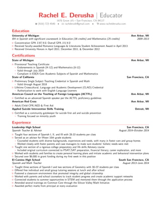 Rachel E. Derusha | Educator
1678 Grove #5 – San Francisco, CA 94117
(616) 723 4540 • rachderush@gmail.com • www.rachelderusha.com
Education
University of Michigan Ann Arbor, MI
BA in Spanish with signiﬁcant coursework in Education (36 credits) and Mathematics (25 credits) 2009–2013
Concentration GPA 3.97/4.0, Overall GPA 3.5/4.0
Received faculty-awarded Romance Languages & Literatures Student Achievement Award in April 2013
Received University Honors in April 2011, December 2011, & December 2012
Certiﬁcations
State of Michigan Ann Arbor, MI
Provisional Teaching Certiﬁcate
- Endorsements in Spanish (K-12) and Mathematics (6-12)
- Valid through July 2019
- Compliant in ESEA Core Academic Subjects of Spanish and Mathematics
State of California San Francisco, CA
Preliminary Single Subject Teaching Credential in Spanish and Math
- Valid through August 2018
Lifetime Crosscultural, Language and Academic Development (CLAD) Credential
- Authorization to work with English Language Learners
American Council on the Teaching of Foreign Languages (ACTFL) Ann Arbor, MI
Certiﬁed as an advanced Spanish speaker per the ACTFL proﬁciency guidelines
American Red Cross Ann Arbor, MI
Adult/Child CPR/AED & First Aid
Applied Suicide Intervention Skills Training Detroit, MI
Certiﬁed as a community gatekeeper for suicide ﬁrst aid and suicide prevention
- Training focused on minority youth
Experience
Leadership High School San Francisco, CA
Spanish Teacher & Advisor August 2014–October 2014
Taught four sections of Spanish I, II, and III with 28-33 students per class
Served as an advisor for ﬁfteen 10th grade students
- Counseled students with diverse backgrounds, experiences and needs, with many in foster care and group homes
- Worked closely with foster parents and case managers to make sure students’ holistic needs were met
Taught one section of a rigorous college preparatory and life skills Advisory course
- Included original curriculum connected to PSAT/SAT preparation, ﬁnancial literacy, career exploration, and more
Worked with students and families to create personal learning plans and initiate academic and behavioral intervention plans
Secured over $6,000 in grant funding during my ﬁrst week in this position
El Camino High School South San Francisco, CA
Spanish and Math Teacher August 2013–June 2014
Taught three sections of Spanish I and two sections of Geometry with 30–37 students per class
Oﬀered free individual and small group tutoring sessions at lunch and after school
Fostered a classroom environment that promoted integrity and global citizenship
Worked with parents and school counselors to track student progress and create academic support networks
Connected students to summer opportunities in STEM and mentored them through the application process
Attended several trainings on Common Core through the Silicon Valley Math Initiative
Awarded perfect marks from principal at every evaluation
 