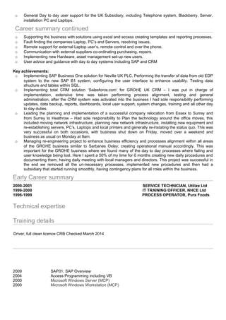 o General Day to day user support for the UK Subsidiary, including Telephone system, Blackberry, Server,
installation PC and Laptops.
Career summary continued
o Supporting the business with solutions using excel and access creating templates and reporting processes.
o Fault finding the companies Laptop, PC’s and Servers, resolving issues.
o Remote support for external Laptop user’s, remote control and over the phone.
o Communication with external suppliers co-ordinating purchasing, repairs.
o Implementing new Hardware, asset management set-up new users.
o User advice and guidance with day to day systems including SAP and CRM
Key achievements:
o Implementing SAP Business One solution for Neville UK PLC, Performing the transfer of data from old EDP
system to the new SAP B1 system, configuring the user interface to enhance usability. Testing data
structure and tables within SQL.
o Implementing total CRM solution ‘Salesforce.com’ for GROHE UK CRM – I was put in charge of
implementation, extensive time was taken performing process alignment, testing and general
administration, after the CRM system was activated into the business I had sole responsibility performing
updates, data backup, reports, dashboards, local user support, system changes, training and all other day
to day duties.
o Leading the planning and implementation of a successful company relocation from Essex to Surrey and
from Surrey to Heathrow – Had sole responsibility to Plan the technology around the office moves, this
included moving network infrastructure, planning new network infrastructure, installing new equipment and
re-establishing servers, PC’s, Laptops and local printers and generally re-instating the status quo. This was
very successful on both occasions, with business shut down on Friday, moved over a weekend and
business as usual on Monday at 9am.
o Managing re-engineering project to enhance business efficiency and processes alignment within all areas
of the GROHE business similar to Sarbanes Oxley; creating operational manual accordingly. This was
important for the GROHE business where we found many of the day to day processes where failing and
user knowledge being lost. Here I spent a 50% of my time for 6 months creating new daily procedures and
documenting them, having daily meeting with local managers and directors. This project was successful in
the end we removed all the un-necessary processes, implemented new procedures and then had a
subsidiary that started running smoothly, having contingency plans for all roles within the business.
Early Career summary
2000-2001 SERVICE TECHNICIAN, Utilize Ltd
1999-2000 IT TRAINING OFFICER, NHCE Ltd
1996-1999 PROCESS OPERATOR, Pura Foods
Technical expertise
Training details
Driver, full clean licence CRB Checked March 2014
2009 SAP01: SAP Overview
2004 Access Programming including VB
2000 Microsoft Windows Server (MCP)
2000 Microsoft Windows Workstation (MCP)
 