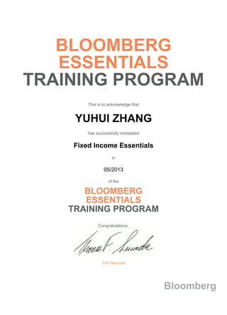 BLOOMBERG
ESSENTIALS
TRAINING PROGRAM
This is to acknowledge that
YUHUI ZHANG
has successfully completed
Fixed Income Essentials
in
05/2013
of the
BLOOMBERG
ESSENTIALS
TRAINING PROGRAM
Congratulations,
Tom Secunda
Bloomberg
 