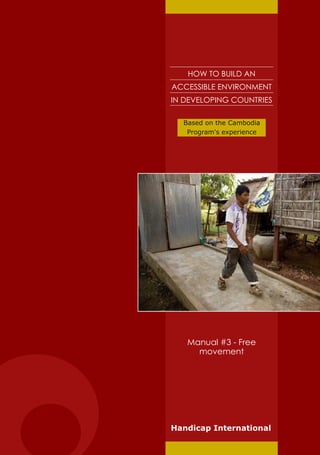 HOW TO BUILD AN
ACCESSIBLE ENVIRONMENT
IN DEVELOPING COUNTRIES

  Based on the Cambodia
   Program's experience




   Manual #3 - Free
     movement




Handicap International
 