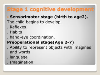 Stage 1 cognitive development
 Sensorimotor stage (birth to age2).
The child begins to develop.
. Reflexes
. Habits
. hand-eye coordination.
Preoperational stage(Age 2-7)
. Ability to represent objects with imagines
and words
. language
. Imagination
 