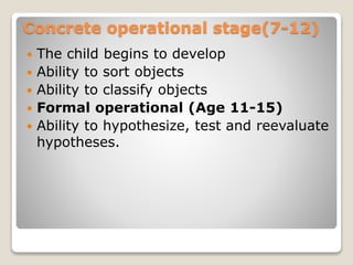 Concrete operational stage(7-12)
 The child begins to develop
 Ability to sort objects
 Ability to classify objects
 Formal operational (Age 11-15)
 Ability to hypothesize, test and reevaluate
hypotheses.
 