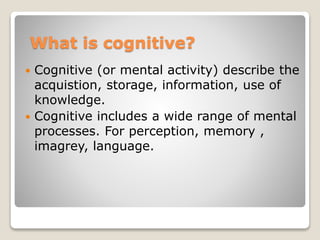 What is cognitive?
 Cognitive (or mental activity) describe the
acquistion, storage, information, use of
knowledge.
 Cognitive includes a wide range of mental
processes. For perception, memory ,
imagrey, language.
 