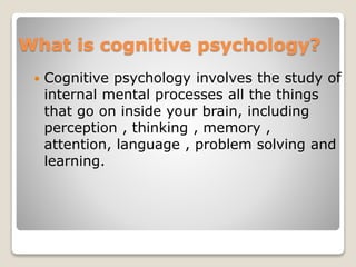 What is cognitive psychology?
 Cognitive psychology involves the study of
internal mental processes all the things
that go on inside your brain, including
perception , thinking , memory ,
attention, language , problem solving and
learning.
 