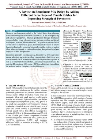International Journal of Trend in Scientific Research and Development (IJTSRD)
Volume 6 Issue 3, March-April 2022 Available Online: www.ijtsrd.com e-ISSN: 2456 – 6470
@ IJTSRD | Unique Paper ID – IJTSRD49574 | Volume – 6 | Issue – 3 | Mar-Apr 2022 Page 569
A Review on Bituminous Mix Design by Adding
Different Percentages of Crumb Rubber for
Improving Strength of Pavements
Pawan Kumar Pandit, Prof. Afzal Khan
Department of Civil Engineering, Millennium Institute of Technology, Bhopal, Madhya Pradesh, India
ABSTRACT
Bitumen, also known as asphalt in the United States, is a substance
that forms through the distillation of crude oil. It has waterproofing
and adhesive properties. Bitumen production through distillation
removes lighter crude oil components, such as gasoline and diesel,
leaving the “heavier” bitumen behind. The producer often refines it
several times to improve its grade. Bitumen can also occur in nature:
Deposits of naturally occurring bitumen form at the bottom of ancient
lakes, where prehistoric organisms have since decayed and have been
subjected to heat and pressure.
Bitumen is generally for industry use. Bitumen was first used for its
natural adhesive and waterproofing characteristics, but it was also
used as a medicine. It was used to bind building materials together, as
well as to line the bottoms of ships. Ancient civilizations traded the
material. Herodotus, a fifth-century BC Greek historian, claimed that
the walls of ancient Babylon contained bitumen.
How to cite this paper: Pawan Kumar
Pandit | Prof. Afzal Khan "A Review on
Bituminous Mix Design by Adding
Different Percentages of Crumb Rubber
for Improving Strength of Pavements"
Published in
International Journal
of Trend in
Scientific Research
and Development
(ijtsrd), ISSN: 2456-
6470, Volume-6 |
Issue-3, April 2022,
pp.569-582, URL:
www.ijtsrd.com/papers/ijtsrd49574.pdf
Copyright © 2022 by author(s) and
International Journal of Trend in
Scientific Research and Development
Journal. This is an Open Access article
distributed under the
terms of the
Creative Commons
Attribution License (CC BY 4.0)
(http://creativecommons.org/licenses/by/4.0)
1. CRUMB RUBBER
Crumb rubber quality without fluctuation is one of the
most important requirements for rubber bitumen
production process and is a constant product quality.
During crumb rubber production waste tyres are
shredded, fabric and steel used as reinforcement
material are removed. Tyres should be clear before
shredding because impurities (sand, clay, gravel in
the tread, etc.) are not allowed. From rubber bitumen
production point of view most valuable component of
tyres (and crumb rubber) is polyisoprene (natural
rubber). Crumb rubber derived from passenger tyre
contains 10-20% of it; this amount is around 35-45%
in case of truck tyres. Further components of crumb
rubbers are synthetic rubber (15-45%), carbon black
(25-30%), plasticizers (5-15%) and inorganic
additives (5-15%) as measured ac-cording to ASTM
D297-93 standard .
1.1. STONE MATRIX ASPHALT
Stone Matrix Asphalt (SMA) is a gap-graded mixture,
have a better stone to stone contact which gives better
strength to the mixture.
In this examination work total utilized according to
the MORTH determination which was taken from an
equivalent part. The examples are made with total
with various degree, filler and fastener (bitumen
60/70). High convergence of coarse total expands
stone-to-contact and interlocking in the blend which
gives quality and the rich mortar folio gives
toughness. It gives a higher impervious to rutting and
gives adequate erosion to asphalt surface even it is
presented to rehashed loads.
In correlation with thick evaluated blends, SMA
has higher extent of coarse total, lower extent of
moderate size total and higher extent of mineral
filler. Stone Lattice Black- top blend test are tried
in Marshall Contraption.
IJTSRD49574
 