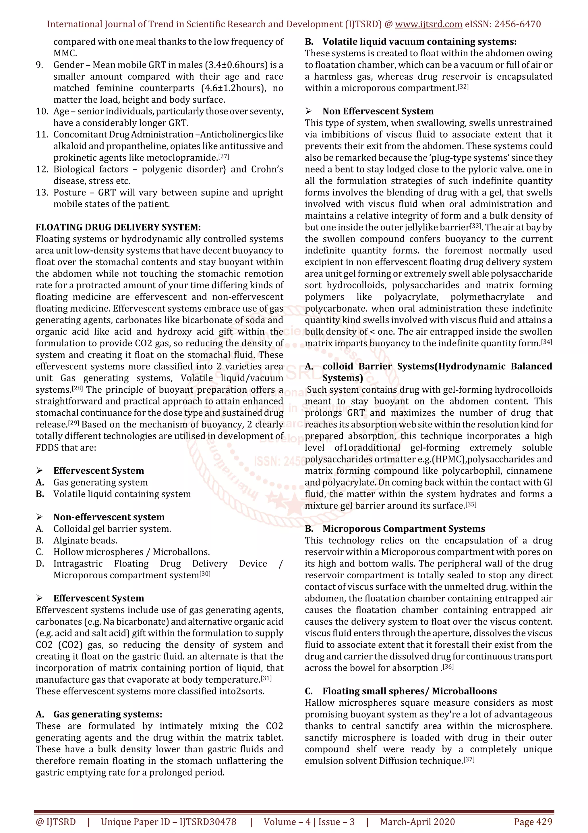 International Journal of Trend in Scientific Research and Development (IJTSRD) @ www.ijtsrd.com eISSN: 2456-6470
@ IJTSRD | Unique Paper ID – IJTSRD30478 | Volume – 4 | Issue – 3 | March-April 2020 Page 429
compared with one meal thanks to the low frequency of
MMC.
9. Gender – Mean mobile GRT in males (3.4±0.6hours) is a
smaller amount compared with their age and race
matched feminine counterparts (4.6±1.2hours), no
matter the load, height and body surface.
10. Age – senior individuals,particularlythoseoverseventy,
have a considerably longer GRT.
11. Concomitant DrugAdministration–Anticholinergicslike
alkaloid and propantheline, opiates like antitussive and
prokinetic agents like metoclopramide.[27]
12. Biological factors – polygenic disorder} and Crohn’s
disease, stress etc.
13. Posture – GRT will vary between supine and upright
mobile states of the patient.
FLOATING DRUG DELIVERY SYSTEM:
Floating systems or hydrodynamic ally controlled systems
area unit low-density systems that have decent buoyancy to
float over the stomachal contents and stay buoyant within
the abdomen while not touching the stomachic remotion
rate for a protracted amount of your time differing kinds of
floating medicine are effervescent and non-effervescent
floating medicine. Effervescent systems embrace use of gas
generating agents, carbonates like bicarbonate of soda and
organic acid like acid and hydroxy acid gift within the
formulation to provide CO2 gas, so reducing the density of
system and creating it float on the stomachal fluid. These
effervescent systems more classified into 2 varieties area
unit Gas generating systems, Volatile liquid/vacuum
systems.[28] The principle of buoyant preparation offers a
straightforward and practical approach to attain enhanced
stomachal continuance for the dose type and sustaineddrug
release.[29] Based on the mechanism of buoyancy, 2 clearly
totally different technologies are utilised in development of
FDDS that are:
Effervescent System
A. Gas generating system
B. Volatile liquid containing system
Non-effervescent system
A. Colloidal gel barrier system.
B. Alginate beads.
C. Hollow microspheres / Microballons.
D. Intragastric Floating Drug Delivery Device /
Microporous compartment system[30]
Effervescent System
Effervescent systems include use of gas generating agents,
carbonates (e.g. Na bicarbonate)andalternativeorganic acid
(e.g. acid and salt acid) gift within the formulation to supply
CO2 (CO2) gas, so reducing the density of system and
creating it float on the gastric fluid. an alternate is that the
incorporation of matrix containing portion of liquid, that
manufacture gas that evaporate at body temperature.[31]
These effervescent systems more classified into2sorts.
A. Gas generating systems:
These are formulated by intimately mixing the CO2
generating agents and the drug within the matrix tablet.
These have a bulk density lower than gastric fluids and
therefore remain floating in the stomach unflattering the
gastric emptying rate for a prolonged period.
B. Volatile liquid vacuum containing systems:
These systems is created to float within the abdomen owing
to floatation chamber, which can be a vacuum or full ofairor
a harmless gas, whereas drug reservoir is encapsulated
within a microporous compartment.[32]
Non Effervescent System
This type of system, when swallowing, swells unrestrained
via imbibitions of viscus fluid to associate extent that it
prevents their exit from the abdomen. These systems could
also be remarked because the ‘plug-type systems’ since they
need a bent to stay lodged close to the pyloric valve. one in
all the formulation strategies of such indefinite quantity
forms involves the blending of drug with a gel, that swells
involved with viscus fluid when oral administration and
maintains a relative integrity of form and a bulk density of
but one inside the outer jellylike barrier[33]. The air at bayby
the swollen compound confers buoyancy to the current
indefinite quantity forms. the foremost normally used
excipient in non effervescent floating drug delivery system
area unit gel forming or extremely swell ablepolysaccharide
sort hydrocolloids, polysaccharides and matrix forming
polymers like polyacrylate, polymethacrylate and
polycarbonate. when oral administration these indefinite
quantity kind swells involved with viscus fluid and attains a
bulk density of < one. The air entrapped inside the swollen
matrix imparts buoyancy to the indefinite quantity form.[34]
A. colloid Barrier Systems(Hydrodynamic Balanced
Systems)
Such system contains drug with gel-forming hydrocolloids
meant to stay buoyant on the abdomen content. This
prolongs GRT and maximizes the number of drug that
reaches its absorption websitewithintheresolutionkind for
prepared absorption, this technique incorporates a high
level of1oradditional gel-forming extremely soluble
polysaccharides ortmatter e.g.(HPMC),polysaccharides and
matrix forming compound like polycarbophil, cinnamene
and polyacrylate. On coming back within the contact with GI
fluid, the matter within the system hydrates and forms a
mixture gel barrier around its surface.[35]
B. Microporous Compartment Systems
This technology relies on the encapsulation of a drug
reservoir within a Microporous compartment with pores on
its high and bottom walls. The peripheral wall of the drug
reservoir compartment is totally sealed to stop any direct
contact of viscus surface with the unmelted drug. within the
abdomen, the floatation chamber containing entrapped air
causes the floatation chamber containing entrapped air
causes the delivery system to float over the viscus content.
viscus fluid enters through the aperture, dissolvestheviscus
fluid to associate extent that it forestall their exist from the
drug and carrier the dissolved drug forcontinuoustransport
across the bowel for absorption .[36]
C. Floating small spheres/ Microballoons
Hallow microspheres square measure considers as most
promising buoyant system as they're a lot of advantageous
thanks to central sanctify area within the microsphere.
sanctify microsphere is loaded with drug in their outer
compound shelf were ready by a completely unique
emulsion solvent Diffusion technique.[37]
 
